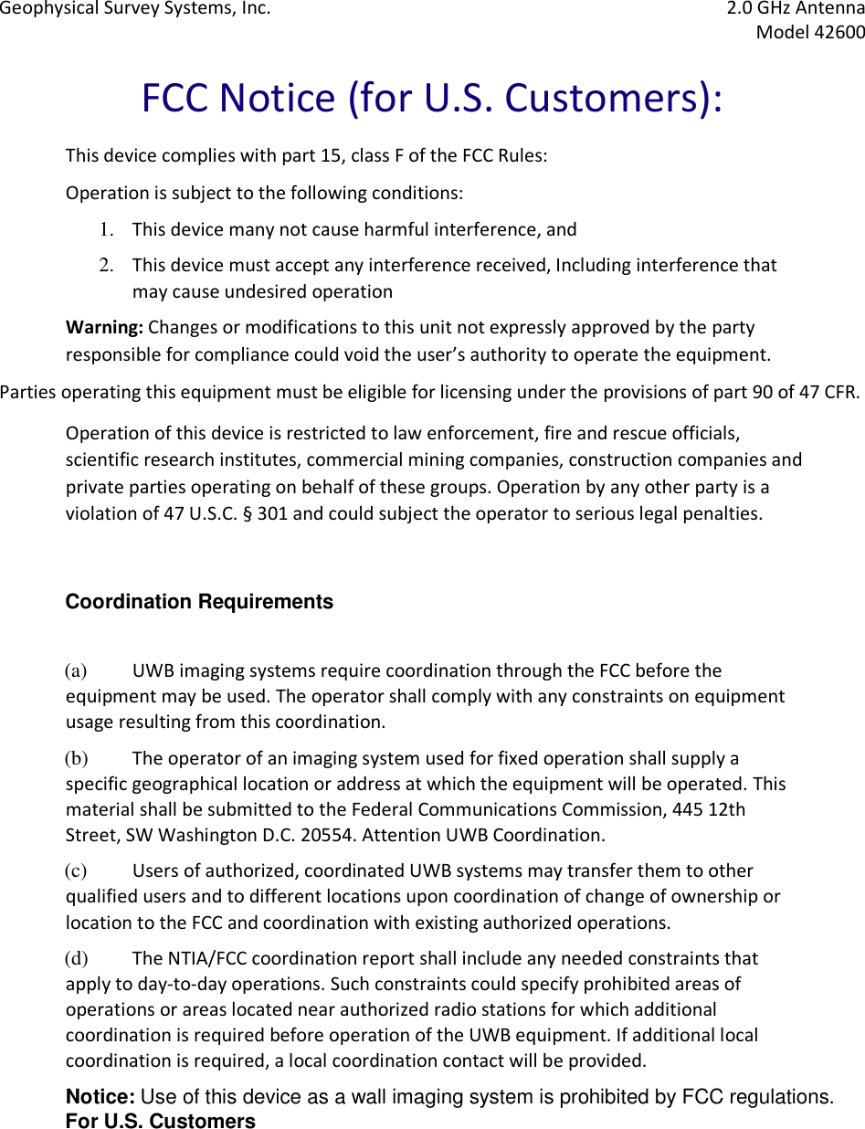 Geophysical Survey Systems, Inc.  2.0 GHz Antenna   Model 42600  FCC Notice (for U.S. Customers):  This device complies with part 15, class F of the FCC Rules:  Operation is subject to the following conditions:  1. This device many not cause harmful interference, and  2. This device must accept any interference received, Including interference that may cause undesired operation  Warning: Changes or modifications to this unit not expressly approved by the party responsible for compliance could void the user’s authority to operate the equipment.  Parties operating this equipment must be eligible for licensing under the provisions of part 90 of 47 CFR. Operation of this device is restricted to law enforcement, fire and rescue officials, scientific research institutes, commercial mining companies, construction companies and private parties operating on behalf of these groups. Operation by any other party is a violation of 47 U.S.C. § 301 and could subject the operator to serious legal penalties.   Coordination Requirements   (a) UWB imaging systems require coordination through the FCC before the equipment may be used. The operator shall comply with any constraints on equipment usage resulting from this coordination.  (b) The operator of an imaging system used for fixed operation shall supply a specific geographical location or address at which the equipment will be operated. This material shall be submitted to the Federal Communications Commission, 445 12th Street, SW Washington D.C. 20554. Attention UWB Coordination. (c) Users of authorized, coordinated UWB systems may transfer them to other qualified users and to different locations upon coordination of change of ownership or location to the FCC and coordination with existing authorized operations.  (d) The NTIA/FCC coordination report shall include any needed constraints that apply to day-to-day operations. Such constraints could specify prohibited areas of operations or areas located near authorized radio stations for which additional coordination is required before operation of the UWB equipment. If additional local coordination is required, a local coordination contact will be provided.  Notice: Use of this device as a wall imaging system is prohibited by FCC regulations.  For U.S. Customers     