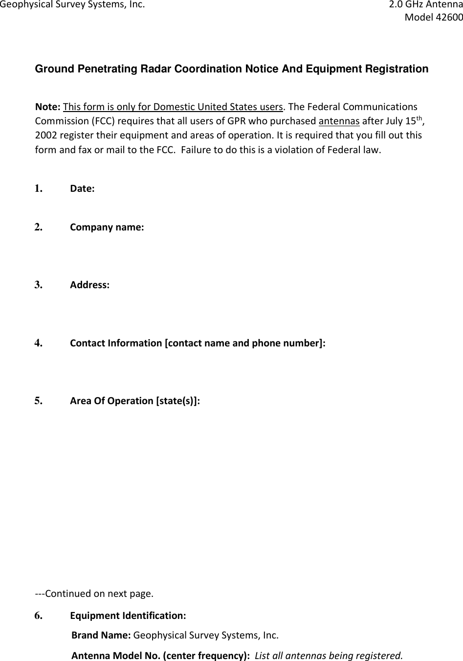 Geophysical Survey Systems, Inc.  2.0 GHz Antenna   Model 42600   Ground Penetrating Radar Coordination Notice And Equipment Registration    Note: This form is only for Domestic United States users. The Federal Communications Commission (FCC) requires that all users of GPR who purchased antennas after July 15th, 2002 register their equipment and areas of operation. It is required that you fill out this form and fax or mail to the FCC.  Failure to do this is a violation of Federal law.     1. Date:    2. Company name:      3. Address:      4. Contact Information [contact name and phone number]:      5. Area Of Operation [state(s)]:                    ---Continued on next page.  6. Equipment Identification:   Brand Name: Geophysical Survey Systems, Inc.  Antenna Model No. (center frequency):  List all antennas being registered.  