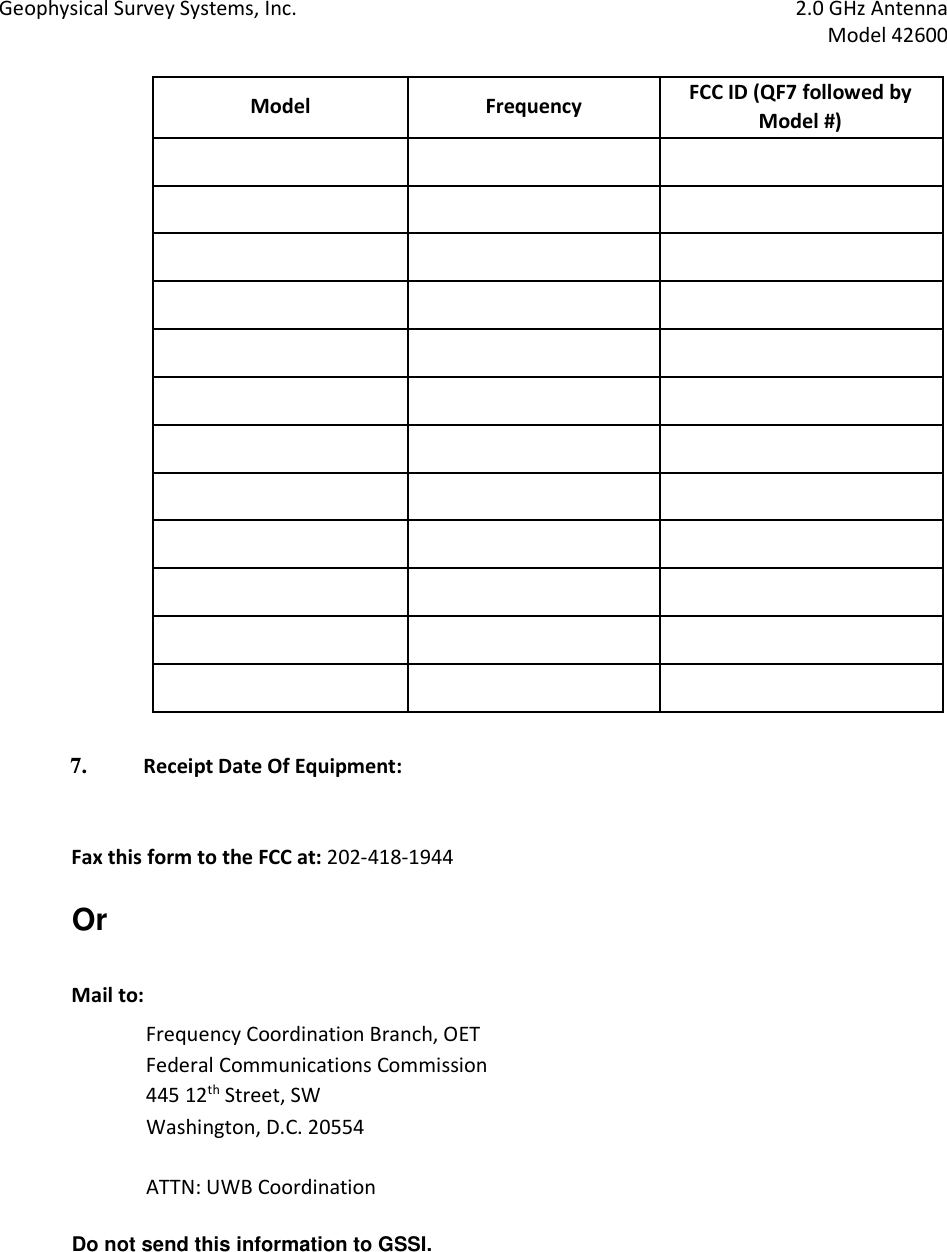 Geophysical Survey Systems, Inc.  2.0 GHz Antenna   Model 42600  Model  Frequency  FCC ID (QF7 followed by Model #)                                                                            7. Receipt Date Of Equipment:    Fax this form to the FCC at: 202-418-1944  Or    Mail to:  Frequency Coordination Branch, OET  Federal Communications Commission  445 12th Street, SW  Washington, D.C. 20554    ATTN: UWB Coordination    Do not send this information to GSSI.     