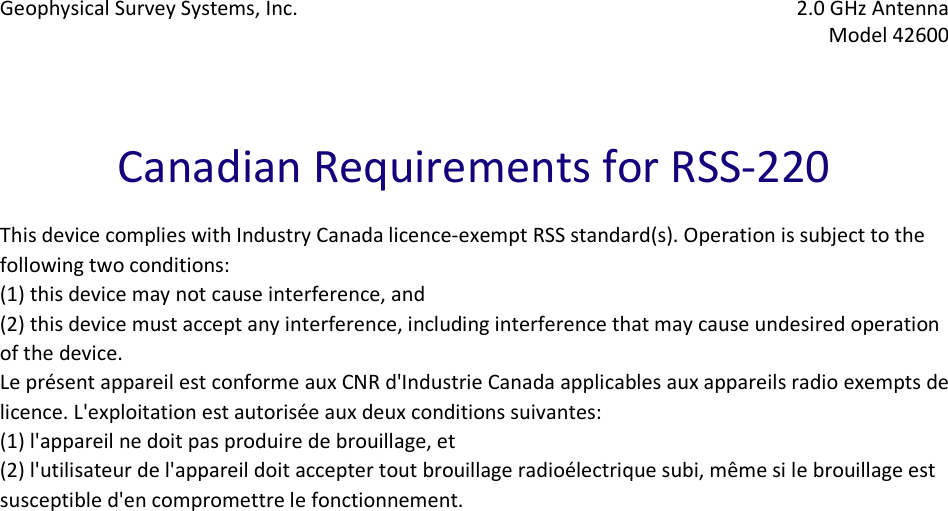 Geophysical Survey Systems, Inc.  2.0 GHz Antenna   Model 42600     Canadian Requirements for RSS-220  This device complies with Industry Canada licence-exempt RSS standard(s). Operation is subject to the following two conditions:  (1) this device may not cause interference, and  (2) this device must accept any interference, including interference that may cause undesired operation of the device. Le présent appareil est conforme aux CNR d&apos;Industrie Canada applicables aux appareils radio exempts de licence. L&apos;exploitation est autorisée aux deux conditions suivantes:  (1) l&apos;appareil ne doit pas produire de brouillage, et  (2) l&apos;utilisateur de l&apos;appareil doit accepter tout brouillage radioélectrique subi, même si le brouillage est susceptible d&apos;en compromettre le fonctionnement.    