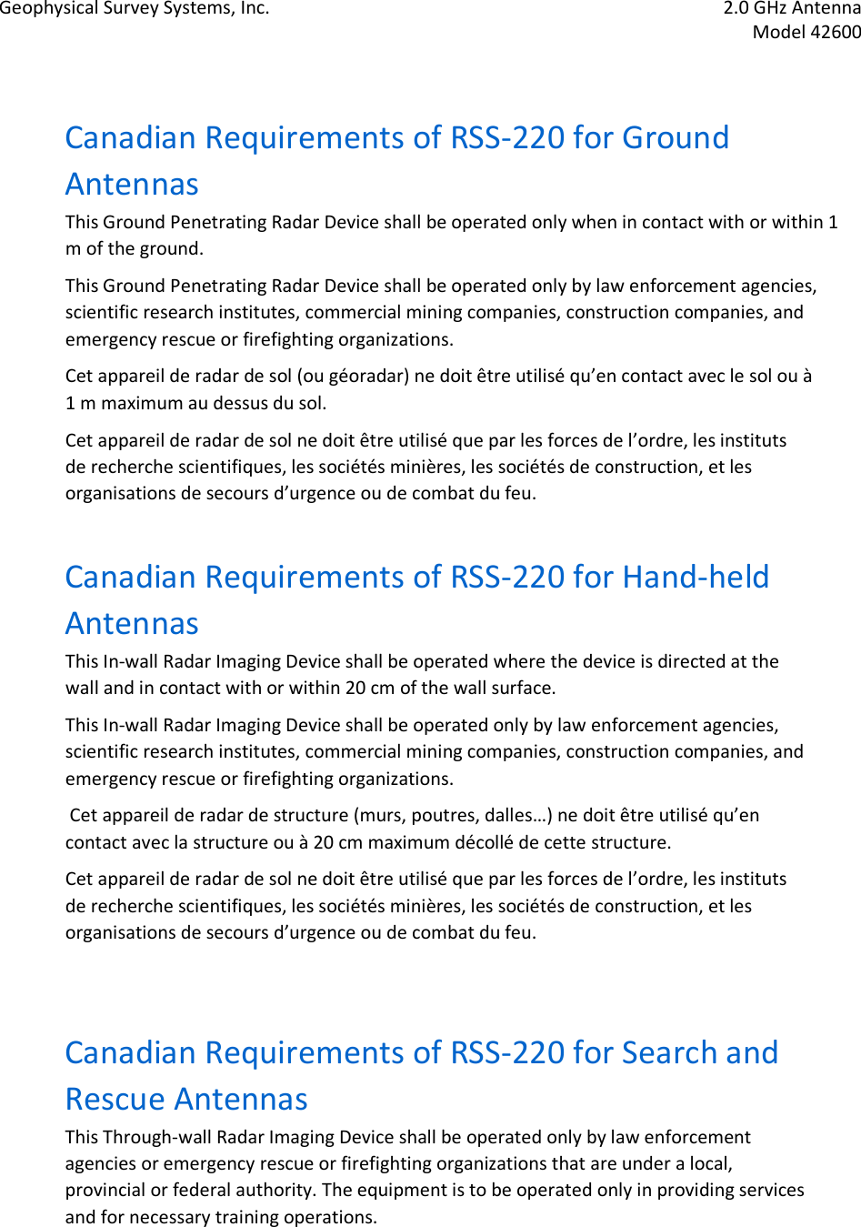 Geophysical Survey Systems, Inc.  2.0 GHz Antenna   Model 42600   Canadian Requirements of RSS-220 for Ground Antennas  This Ground Penetrating Radar Device shall be operated only when in contact with or within 1 m of the ground.  This Ground Penetrating Radar Device shall be operated only by law enforcement agencies, scientific research institutes, commercial mining companies, construction companies, and emergency rescue or firefighting organizations.  Cet appareil de radar de sol (ou géoradar) ne doit être utilisé qu’en contact avec le sol ou à 1 m maximum au dessus du sol.  Cet appareil de radar de sol ne doit être utilisé que par les forces de l’ordre, les instituts de recherche scientifiques, les sociétés minières, les sociétés de construction, et les organisations de secours d’urgence ou de combat du feu.  Canadian Requirements of RSS-220 for Hand-held Antennas  This In-wall Radar Imaging Device shall be operated where the device is directed at the wall and in contact with or within 20 cm of the wall surface.  This In-wall Radar Imaging Device shall be operated only by law enforcement agencies, scientific research institutes, commercial mining companies, construction companies, and emergency rescue or firefighting organizations.  Cet appareil de radar de structure (murs, poutres, dalles…) ne doit être utilisé qu’en contact avec la structure ou à 20 cm maximum décollé de cette structure.  Cet appareil de radar de sol ne doit être utilisé que par les forces de l’ordre, les instituts de recherche scientifiques, les sociétés minières, les sociétés de construction, et les organisations de secours d’urgence ou de combat du feu.   Canadian Requirements of RSS-220 for Search and Rescue Antennas  This Through-wall Radar Imaging Device shall be operated only by law enforcement agencies or emergency rescue or firefighting organizations that are under a local, provincial or federal authority. The equipment is to be operated only in providing services and for necessary training operations.  