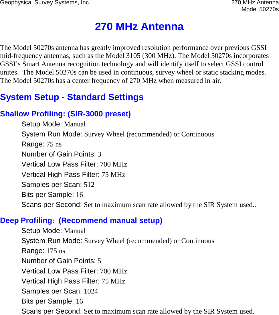 Geophysical Survey Systems, Inc. 270 MHz Antenna  Model 50270s  270 MHz Antenna The Model 50270s antenna has greatly improved resolution performance over previous GSSI mid-frequency antennas, such as the Model 3105 (300 MHz). The Model 50270s incorporates GSSI’s Smart Antenna recognition technology and will identify itself to select GSSI control unites.  The Model 50270s can be used in continuous, survey wheel or static stacking modes. The Model 50270s has a center frequency of 270 MHz when measured in air. System Setup - Standard Settings Shallow Profiling: (SIR-3000 preset) Setup Mode: Manual System Run Mode: Survey Wheel (recommended) or Continuous Range: 75 ns Number of Gain Points: 3 Vertical Low Pass Filter: 700 MHz Vertical High Pass Filter: 75 MHz Samples per Scan: 512 Bits per Sample: 16 Scans per Second: Set to maximum scan rate allowed by the SIR System used.. Deep Profiling:  (Recommend manual setup) Setup Mode: Manual System Run Mode: Survey Wheel (recommended) or Continuous Range: 175 ns Number of Gain Points: 5 Vertical Low Pass Filter: 700 MHz Vertical High Pass Filter: 75 MHz Samples per Scan: 1024 Bits per Sample: 16 Scans per Second: Set to maximum scan rate allowed by the SIR System used.   