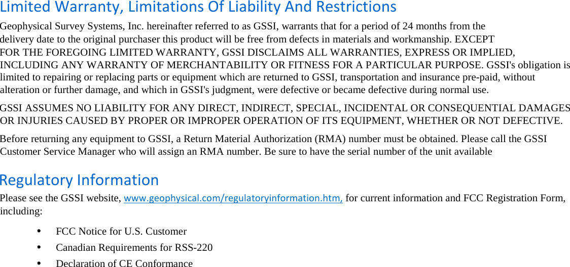   Limited Warranty, Limitations Of Liability And Restrictions  Geophysical Survey Systems, Inc. hereinafter referred to as GSSI, warrants that for a period of 24 months from the  delivery date to the original purchaser this product will be free from defects in materials and workmanship. EXCEPT   FOR THE FOREGOING LIMITED WARRANTY, GSSI DISCLAIMS ALL WARRANTIES, EXPRESS OR IMPLIED, INCLUDING ANY WARRANTY OF MERCHANTABILITY OR FITNESS FOR A PARTICULAR PURPOSE. GSSI&apos;s obligation is limited to repairing or replacing parts or equipment which are returned to GSSI, transportation and insurance pre-paid, without alteration or further damage, and which in GSSI&apos;s judgment, were defective or became defective during normal use.  GSSI ASSUMES NO LIABILITY FOR ANY DIRECT, INDIRECT, SPECIAL, INCIDENTAL OR CONSEQUENTIAL DAMAGES OR INJURIES CAUSED BY PROPER OR IMPROPER OPERATION OF ITS EQUIPMENT, WHETHER OR NOT DEFECTIVE.  Before returning any equipment to GSSI, a Return Material Authorization (RMA) number must be obtained. Please call the GSSI Customer Service Manager who will assign an RMA number. Be sure to have the serial number of the unit available  Regulatory Information  Please see the GSSI website, www.geophysical.com/regulatoryinformation.htm, for current information and FCC Registration Form, including:  •  FCC Notice for U.S. Customer  •  Canadian Requirements for RSS-220  •  Declaration of CE Conformance        