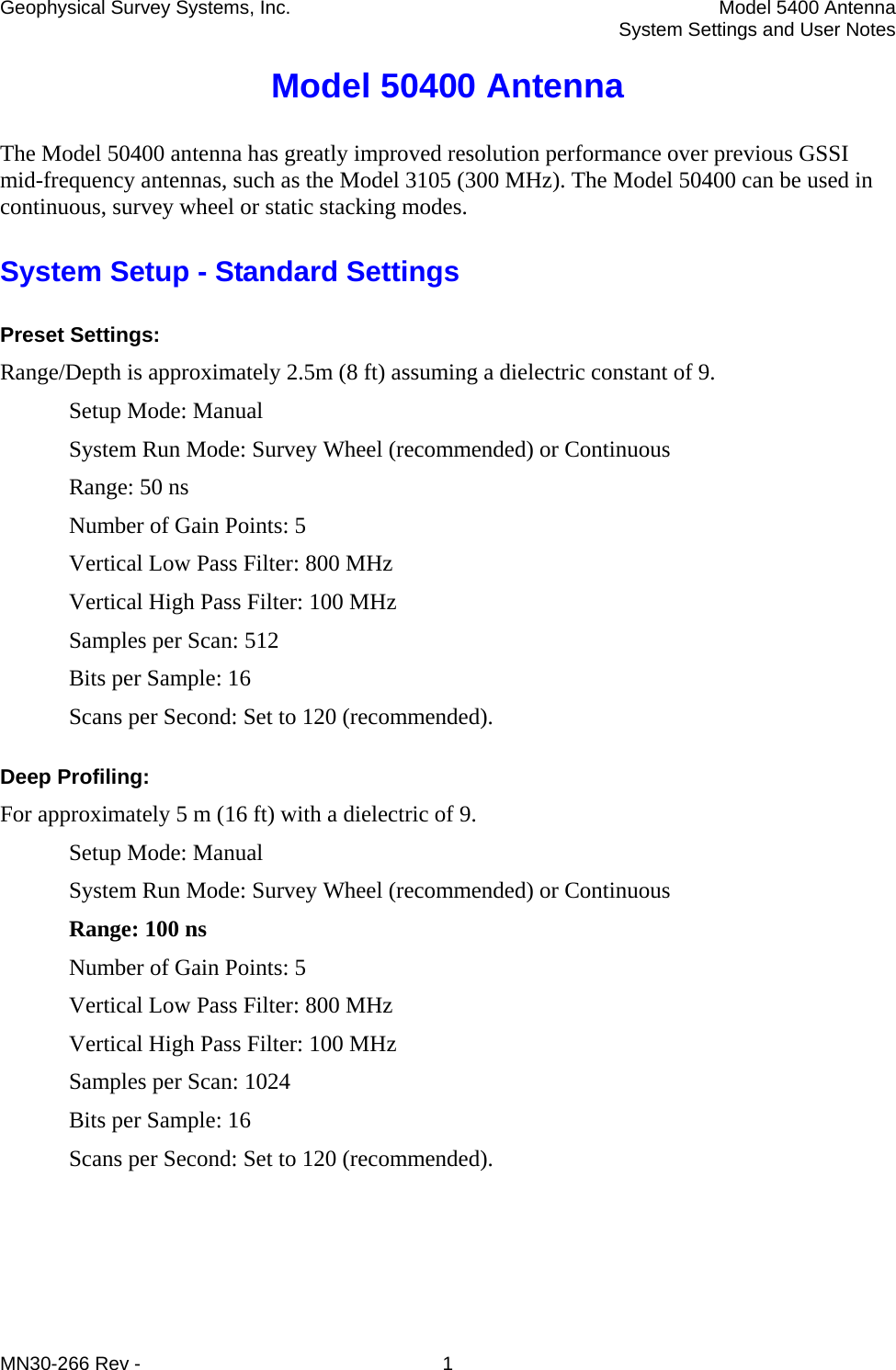 Geophysical Survey Systems, Inc.  Model 5400 Antenna   System Settings and User Notes Model 50400 Antenna The Model 50400 antenna has greatly improved resolution performance over previous GSSI mid-frequency antennas, such as the Model 3105 (300 MHz). The Model 50400 can be used in continuous, survey wheel or static stacking modes. System Setup - Standard Settings Preset Settings:  Range/Depth is approximately 2.5m (8 ft) assuming a dielectric constant of 9. Setup Mode: Manual System Run Mode: Survey Wheel (recommended) or Continuous Range: 50 ns Number of Gain Points: 5 Vertical Low Pass Filter: 800 MHz Vertical High Pass Filter: 100 MHz Samples per Scan: 512 Bits per Sample: 16 Scans per Second: Set to 120 (recommended). Deep Profiling:  For approximately 5 m (16 ft) with a dielectric of 9.  Setup Mode: Manual System Run Mode: Survey Wheel (recommended) or Continuous Range: 100 ns Number of Gain Points: 5 Vertical Low Pass Filter: 800 MHz Vertical High Pass Filter: 100 MHz Samples per Scan: 1024 Bits per Sample: 16 Scans per Second: Set to 120 (recommended).  MN30-266 Rev -  1 