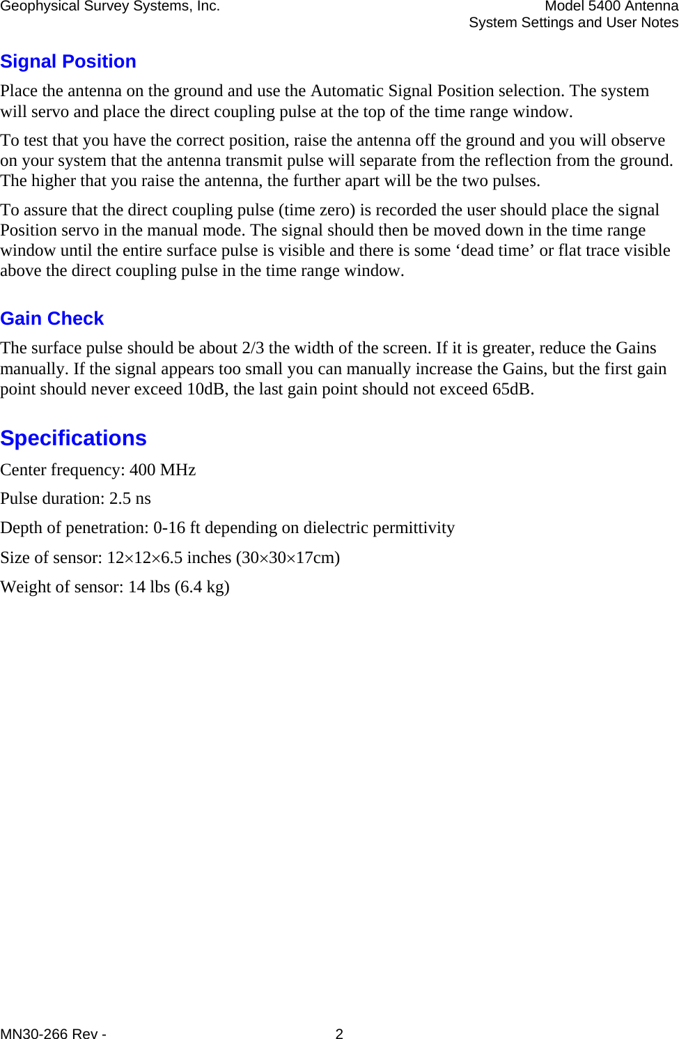 Geophysical Survey Systems, Inc.  Model 5400 Antenna   System Settings and User Notes MN30-266 Rev -  2 Signal Position Place the antenna on the ground and use the Automatic Signal Position selection. The system will servo and place the direct coupling pulse at the top of the time range window. To test that you have the correct position, raise the antenna off the ground and you will observe on your system that the antenna transmit pulse will separate from the reflection from the ground. The higher that you raise the antenna, the further apart will be the two pulses. To assure that the direct coupling pulse (time zero) is recorded the user should place the signal Position servo in the manual mode. The signal should then be moved down in the time range window until the entire surface pulse is visible and there is some ‘dead time’ or flat trace visible above the direct coupling pulse in the time range window. Gain Check The surface pulse should be about 2/3 the width of the screen. If it is greater, reduce the Gains manually. If the signal appears too small you can manually increase the Gains, but the first gain point should never exceed 10dB, the last gain point should not exceed 65dB. Specifications Center frequency: 400 MHz Pulse duration: 2.5 ns Depth of penetration: 0-16 ft depending on dielectric permittivity  Size of sensor: 12×12×6.5 inches (30×30×17cm) Weight of sensor: 14 lbs (6.4 kg) 