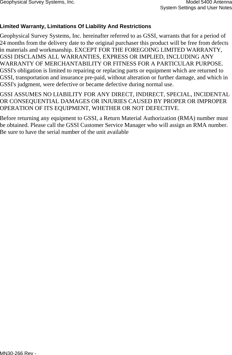 Geophysical Survey Systems, Inc.  Model 5400 Antenna   System Settings and User Notes Limited Warranty, Limitations Of Liability And Restrictions Geophysical Survey Systems, Inc. hereinafter referred to as GSSI, warrants that for a period of  24 months from the delivery date to the original purchaser this product will be free from defects in materials and workmanship. EXCEPT FOR THE FOREGOING LIMITED WARRANTY, GSSI DISCLAIMS ALL WARRANTIES, EXPRESS OR IMPLIED, INCLUDING ANY WARRANTY OF MERCHANTABILITY OR FITNESS FOR A PARTICULAR PURPOSE. GSSI&apos;s obligation is limited to repairing or replacing parts or equipment which are returned to GSSI, transportation and insurance pre-paid, without alteration or further damage, and which in GSSI&apos;s judgment, were defective or became defective during normal use. GSSI ASSUMES NO LIABILITY FOR ANY DIRECT, INDIRECT, SPECIAL, INCIDENTAL OR CONSEQUENTIAL DAMAGES OR INJURIES CAUSED BY PROPER OR IMPROPER OPERATION OF ITS EQUIPMENT, WHETHER OR NOT DEFECTIVE. Before returning any equipment to GSSI, a Return Material Authorization (RMA) number must be obtained. Please call the GSSI Customer Service Manager who will assign an RMA number. Be sure to have the serial number of the unit available  MN30-266 Rev - 