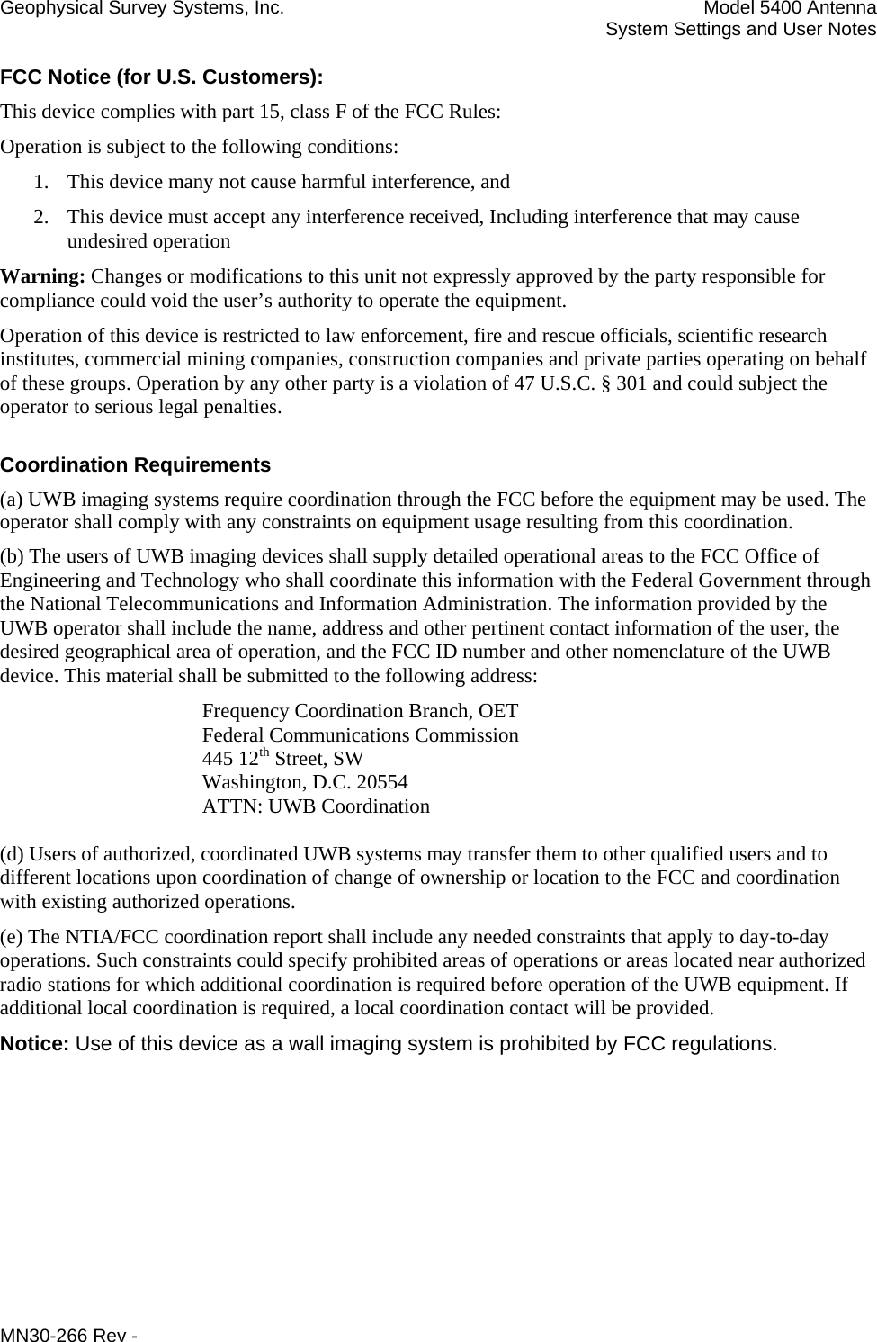 Geophysical Survey Systems, Inc.  Model 5400 Antenna   System Settings and User Notes FCC Notice (for U.S. Customers): This device complies with part 15, class F of the FCC Rules: Operation is subject to the following conditions: 1. This device many not cause harmful interference, and 2. This device must accept any interference received, Including interference that may cause undesired operation Warning: Changes or modifications to this unit not expressly approved by the party responsible for compliance could void the user’s authority to operate the equipment. Operation of this device is restricted to law enforcement, fire and rescue officials, scientific research institutes, commercial mining companies, construction companies and private parties operating on behalf of these groups. Operation by any other party is a violation of 47 U.S.C. § 301 and could subject the operator to serious legal penalties. Coordination Requirements (a) UWB imaging systems require coordination through the FCC before the equipment may be used. The operator shall comply with any constraints on equipment usage resulting from this coordination. (b) The users of UWB imaging devices shall supply detailed operational areas to the FCC Office of Engineering and Technology who shall coordinate this information with the Federal Government through the National Telecommunications and Information Administration. The information provided by the UWB operator shall include the name, address and other pertinent contact information of the user, the desired geographical area of operation, and the FCC ID number and other nomenclature of the UWB device. This material shall be submitted to the following address:     Frequency Coordination Branch, OET    Federal Communications Commission    445 12th Street, SW    Washington, D.C. 20554    ATTN: UWB Coordination  (d) Users of authorized, coordinated UWB systems may transfer them to other qualified users and to different locations upon coordination of change of ownership or location to the FCC and coordination with existing authorized operations. (e) The NTIA/FCC coordination report shall include any needed constraints that apply to day-to-day operations. Such constraints could specify prohibited areas of operations or areas located near authorized radio stations for which additional coordination is required before operation of the UWB equipment. If additional local coordination is required, a local coordination contact will be provided. Notice: Use of this device as a wall imaging system is prohibited by FCC regulations. MN30-266 Rev - 