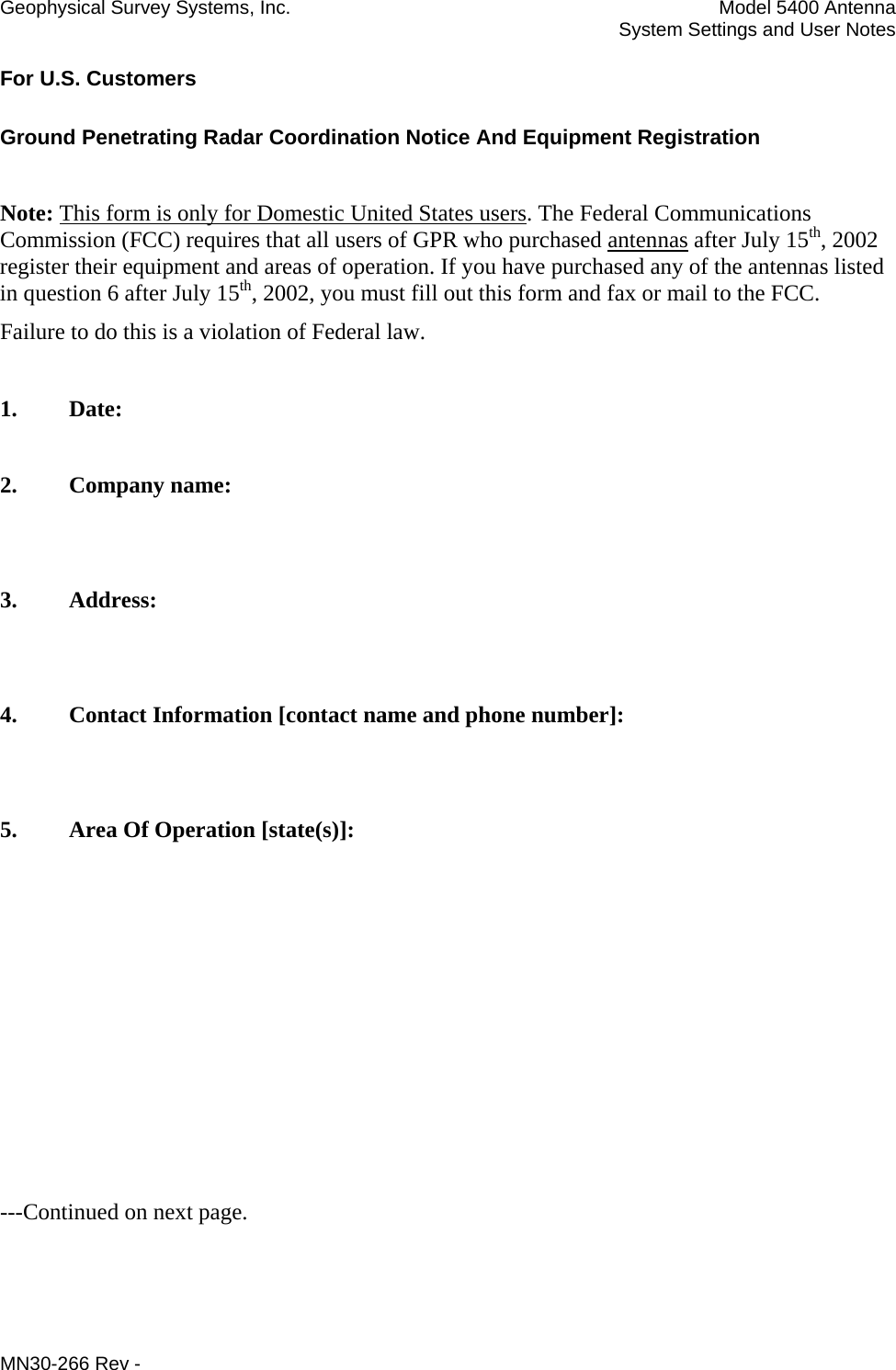 Geophysical Survey Systems, Inc.  Model 5400 Antenna   System Settings and User Notes For U.S. Customers Ground Penetrating Radar Coordination Notice And Equipment Registration  Note: This form is only for Domestic United States users. The Federal Communications Commission (FCC) requires that all users of GPR who purchased antennas after July 15th, 2002 register their equipment and areas of operation. If you have purchased any of the antennas listed in question 6 after July 15th, 2002, you must fill out this form and fax or mail to the FCC.  Failure to do this is a violation of Federal law.   1. Date:  2. Company name:   3. Address:   4. Contact Information [contact name and phone number]:   5.  Area Of Operation [state(s)]:          ---Continued on next page. MN30-266 Rev - 