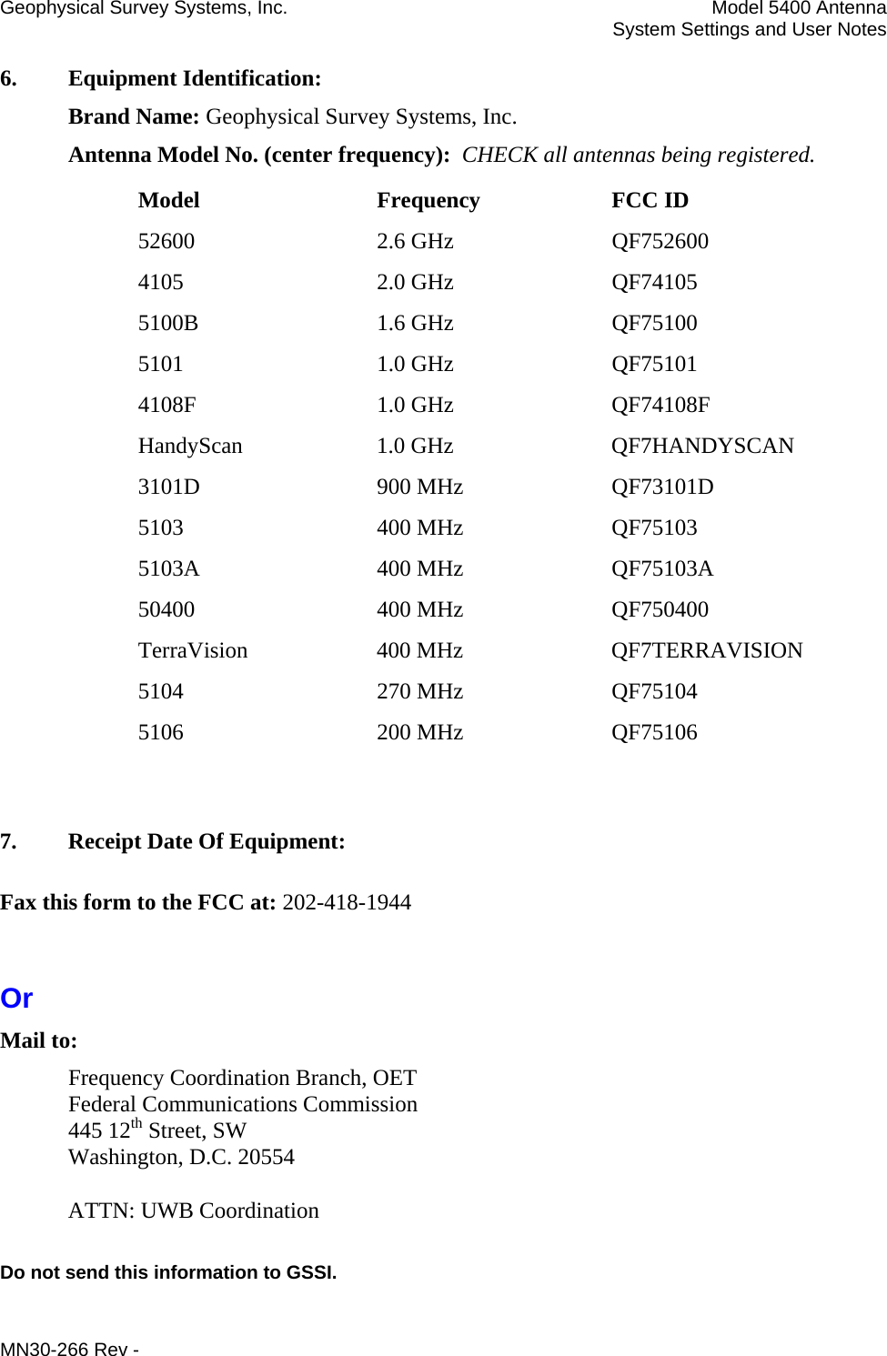 Geophysical Survey Systems, Inc.  Model 5400 Antenna   System Settings and User Notes 6.  Equipment Identification:  Brand Name: Geophysical Survey Systems, Inc. Antenna Model No. (center frequency):  CHECK all antennas being registered. Model Frequency FCC ID 52600 2.6 GHz QF752600 4105 2.0 GHz QF74105 5100B 1.6 GHz QF75100 5101 1.0 GHz QF75101 4108F 1.0 GHz QF74108F HandyScan 1.0 GHz  QF7HANDYSCAN 3101D 900 MHz QF73101D 5103 400 MHz QF75103 5103A 400 MHz QF75103A 50400 400 MHz QF750400 TerraVision 400 MHz  QF7TERRAVISION 5104 270 MHz QF75104 5106 200 MHz QF75106   7.  Receipt Date Of Equipment: Fax this form to the FCC at: 202-418-1944  Or Mail to: Frequency Coordination Branch, OET Federal Communications Commission 445 12th Street, SW Washington, D.C. 20554  ATTN: UWB Coordination  Do not send this information to GSSI. MN30-266 Rev - 