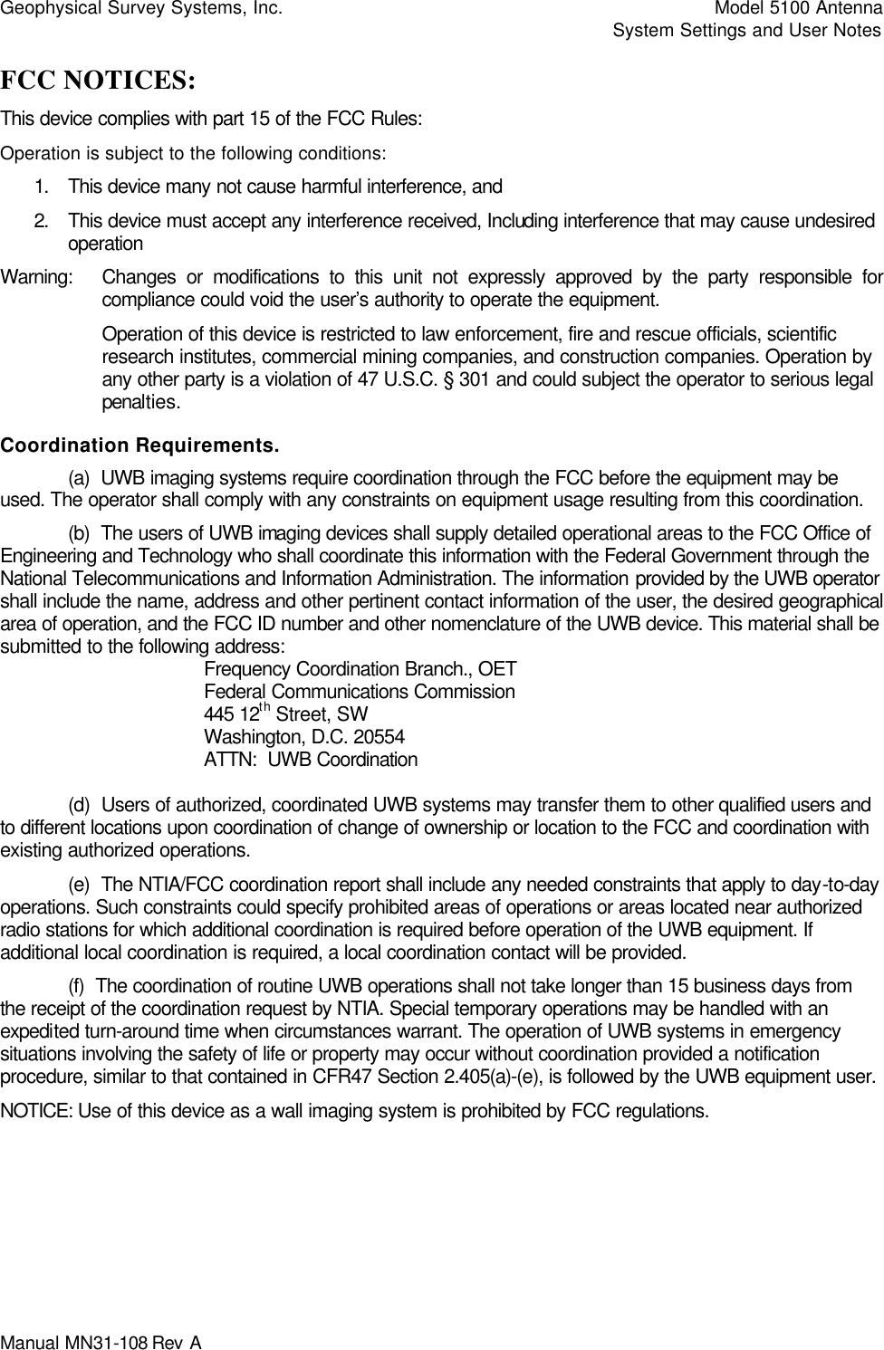 Geophysical Survey Systems, Inc.    Model 5100 Antenna     System Settings and User Notes Manual MN31-108 Rev A   FCC NOTICES: This device complies with part 15 of the FCC Rules: Operation is subject to the following conditions: 1. This device many not cause harmful interference, and 2. This device must accept any interference received, Including interference that may cause undesired operation Warning: Changes or modifications to this unit not expressly approved by the party responsible for compliance could void the user’s authority to operate the equipment. Operation of this device is restricted to law enforcement, fire and rescue officials, scientific research institutes, commercial mining companies, and construction companies. Operation by any other party is a violation of 47 U.S.C. § 301 and could subject the operator to serious legal penalties.  Coordination Requirements.  (a)  UWB imaging systems require coordination through the FCC before the equipment may be used. The operator shall comply with any constraints on equipment usage resulting from this coordination.  (b)  The users of UWB imaging devices shall supply detailed operational areas to the FCC Office of Engineering and Technology who shall coordinate this information with the Federal Government through the National Telecommunications and Information Administration. The information provided by the UWB operator shall include the name, address and other pertinent contact information of the user, the desired geographical area of operation, and the FCC ID number and other nomenclature of the UWB device. This material shall be submitted to the following address:     Frequency Coordination Branch., OET    Federal Communications Commission    445 12th Street, SW    Washington, D.C. 20554    ATTN:  UWB Coordination   (d)  Users of authorized, coordinated UWB systems may transfer them to other qualified users and to different locations upon coordination of change of ownership or location to the FCC and coordination with existing authorized operations.  (e)  The NTIA/FCC coordination report shall include any needed constraints that apply to day-to-day operations. Such constraints could specify prohibited areas of operations or areas located near authorized radio stations for which additional coordination is required before operation of the UWB equipment. If additional local coordination is required, a local coordination contact will be provided.  (f)  The coordination of routine UWB operations shall not take longer than 15 business days from the receipt of the coordination request by NTIA. Special temporary operations may be handled with an expedited turn-around time when circumstances warrant. The operation of UWB systems in emergency situations involving the safety of life or property may occur without coordination provided a notification procedure, similar to that contained in CFR47 Section 2.405(a)-(e), is followed by the UWB equipment user. NOTICE: Use of this device as a wall imaging system is prohibited by FCC regulations. 