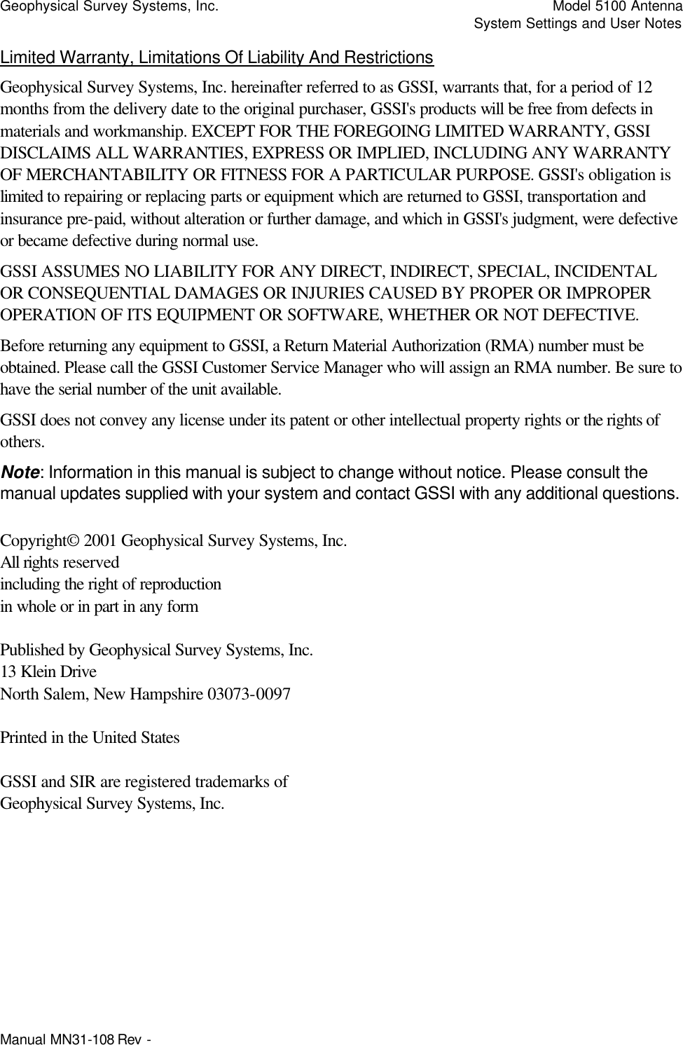 Geophysical Survey Systems, Inc.    Model 5100 Antenna     System Settings and User Notes Manual MN31-108 Rev -   Limited Warranty, Limitations Of Liability And Restrictions Geophysical Survey Systems, Inc. hereinafter referred to as GSSI, warrants that, for a period of 12 months from the delivery date to the original purchaser, GSSI&apos;s products will be free from defects in materials and workmanship. EXCEPT FOR THE FOREGOING LIMITED WARRANTY, GSSI DISCLAIMS ALL WARRANTIES, EXPRESS OR IMPLIED, INCLUDING ANY WARRANTY OF MERCHANTABILITY OR FITNESS FOR A PARTICULAR PURPOSE. GSSI&apos;s obligation is limited to repairing or replacing parts or equipment which are returned to GSSI, transportation and insurance pre-paid, without alteration or further damage, and which in GSSI&apos;s judgment, were defective or became defective during normal use. GSSI ASSUMES NO LIABILITY FOR ANY DIRECT, INDIRECT, SPECIAL, INCIDENTAL OR CONSEQUENTIAL DAMAGES OR INJURIES CAUSED BY PROPER OR IMPROPER OPERATION OF ITS EQUIPMENT OR SOFTWARE, WHETHER OR NOT DEFECTIVE. Before returning any equipment to GSSI, a Return Material Authorization (RMA) number must be obtained. Please call the GSSI Customer Service Manager who will assign an RMA number. Be sure to have the serial number of the unit available. GSSI does not convey any license under its patent or other intellectual property rights or the rights of others. Note: Information in this manual is subject to change without notice. Please consult the manual updates supplied with your system and contact GSSI with any additional questions.  Copyright© 2001 Geophysical Survey Systems, Inc. All rights reserved including the right of reproduction in whole or in part in any form  Published by Geophysical Survey Systems, Inc. 13 Klein Drive North Salem, New Hampshire 03073-0097  Printed in the United States  GSSI and SIR are registered trademarks of Geophysical Survey Systems, Inc. 