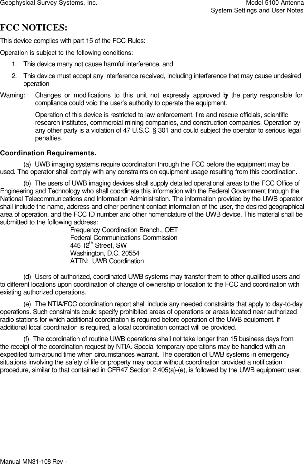 Geophysical Survey Systems, Inc.    Model 5100 Antenna     System Settings and User Notes Manual MN31-108 Rev -   FCC NOTICES: This device complies with part 15 of the FCC Rules: Operation is subject to the following conditions: 1. This device many not cause harmful interference, and 2. This device must accept any interference received, Including interference that may cause undesired operation Warning: Changes or modifications to this unit not expressly approved by the party responsible for compliance could void the user’s authority to operate the equipment. Operation of this device is restricted to law enforcement, fire and rescue officials, scientific research institutes, commercial mining companies, and construction companies. Operation by any other party is a violation of 47 U.S.C. § 301 and could subject the operator to serious legal penalties.  Coordination Requirements.  (a)  UWB imaging systems require coordination through the FCC before the equipment may be used. The operator shall comply with any constraints on equipment usage resulting from this coordination.  (b)  The users of UWB imaging devices shall supply detailed operational areas to the FCC Office of Engineering and Technology who shall coordinate this information with the Federal Government through the National Telecommunications and Information Administration. The information provided by the UWB operator shall include the name, address and other pertinent contact information of the user, the desired geographical area of operation, and the FCC ID number and other nomenclature of the UWB device. This material shall be submitted to the following address:     Frequency Coordination Branch., OET    Federal Communications Commission    445 12th Street, SW    Washington, D.C. 20554    ATTN:  UWB Coordination   (d)  Users of authorized, coordinated UWB systems may transfer them to other qualified users and to different locations upon coordination of change of ownership or location to the FCC and coordination with existing authorized operations.  (e)  The NTIA/FCC coordination report shall include any needed constraints that apply to day-to-day operations. Such constraints could specify prohibited areas of operations or areas located near authorized radio stations for which additional coordination is required before operation of the UWB equipment. If additional local coordination is required, a local coordination contact will be provided.  (f)  The coordination of routine UWB operations shall not take longer than 15 business days from the receipt of the coordination request by NTIA. Special temporary operations may be handled with an expedited turn-around time when circumstances warrant. The operation of UWB systems in emergency situations involving the safety of life or property may occur without coordination provided a notification procedure, similar to that contained in CFR47 Section 2.405(a)-(e), is followed by the UWB equipment user.  