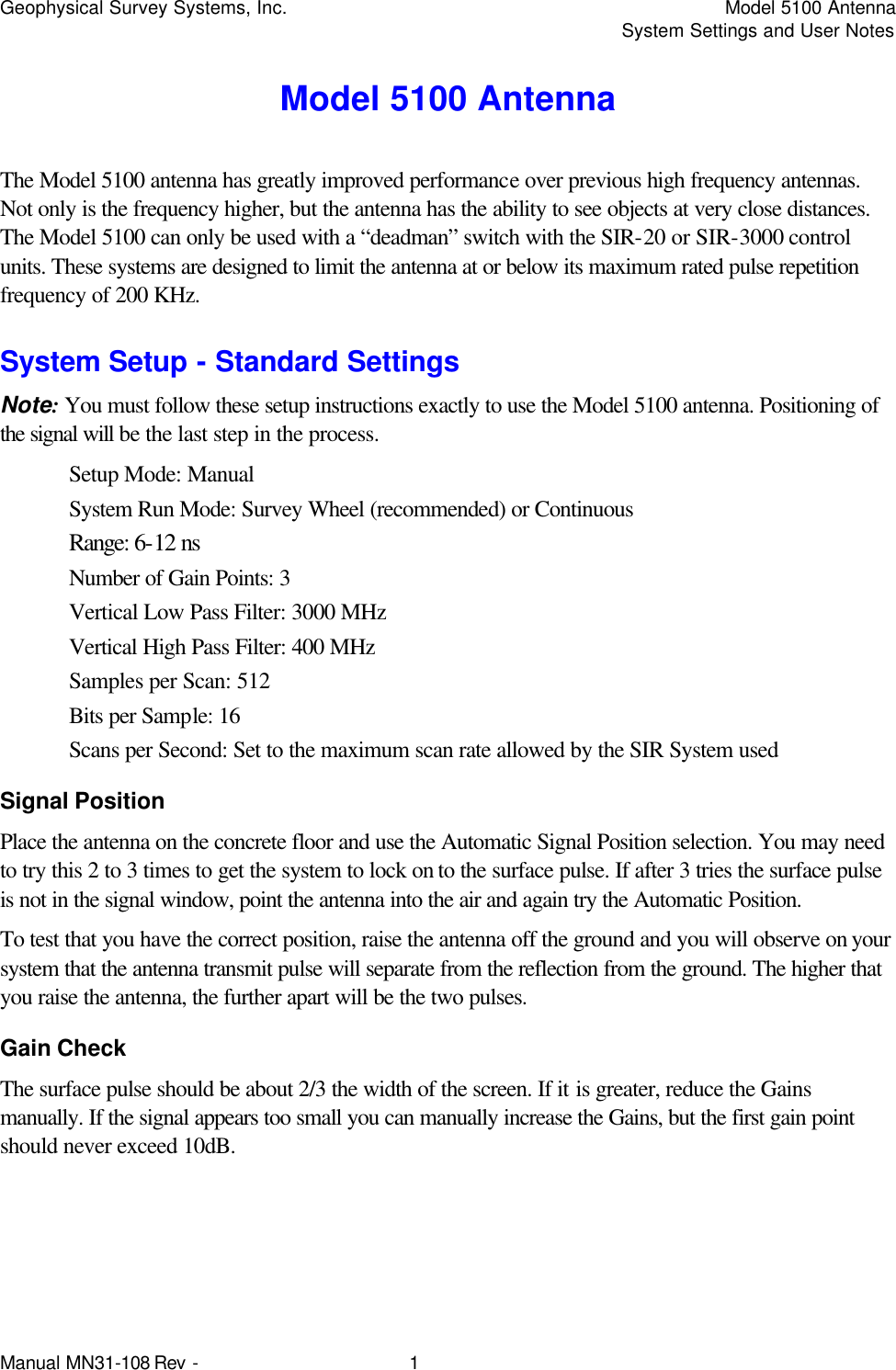 Geophysical Survey Systems, Inc.    Model 5100 Antenna     System Settings and User Notes Manual MN31-108 Rev - 1 Model 5100 Antenna The Model 5100 antenna has greatly improved performance over previous high frequency antennas. Not only is the frequency higher, but the antenna has the ability to see objects at very close distances. The Model 5100 can only be used with a “deadman” switch with the SIR-20 or SIR-3000 control units. These systems are designed to limit the antenna at or below its maximum rated pulse repetition frequency of 200 KHz. System Setup - Standard Settings Note: You must follow these setup instructions exactly to use the Model 5100 antenna. Positioning of the signal will be the last step in the process. Setup Mode: Manual System Run Mode: Survey Wheel (recommended) or Continuous Range: 6-12 ns Number of Gain Points: 3 Vertical Low Pass Filter: 3000 MHz Vertical High Pass Filter: 400 MHz Samples per Scan: 512 Bits per Sample: 16 Scans per Second: Set to the maximum scan rate allowed by the SIR System used Signal Position Place the antenna on the concrete floor and use the Automatic Signal Position selection. You may need to try this 2 to 3 times to get the system to lock on to the surface pulse. If after 3 tries the surface pulse is not in the signal window, point the antenna into the air and again try the Automatic Position. To test that you have the correct position, raise the antenna off the ground and you will observe on your system that the antenna transmit pulse will separate from the reflection from the ground. The higher that you raise the antenna, the further apart will be the two pulses. Gain Check The surface pulse should be about 2/3 the width of the screen. If it is greater, reduce the Gains manually. If the signal appears too small you can manually increase the Gains, but the first gain point should never exceed 10dB. 