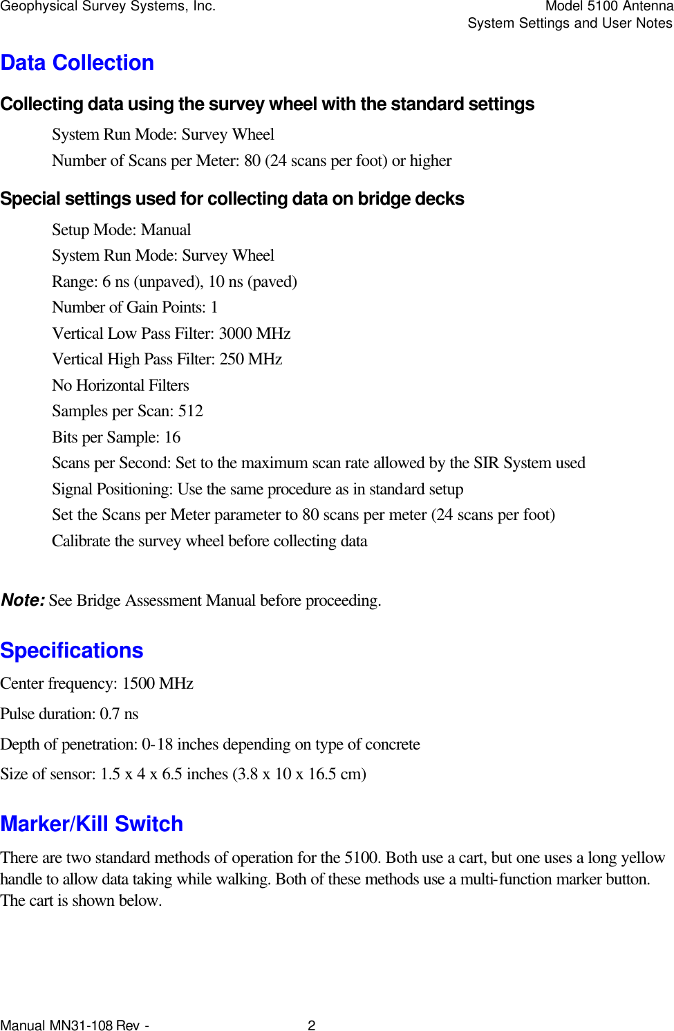 Geophysical Survey Systems, Inc.    Model 5100 Antenna     System Settings and User Notes Manual MN31-108 Rev - 2 Data Collection Collecting data using the survey wheel with the standard settings System Run Mode: Survey Wheel Number of Scans per Meter: 80 (24 scans per foot) or higher Special settings used for collecting data on bridge decks Setup Mode: Manual System Run Mode: Survey Wheel Range: 6 ns (unpaved), 10 ns (paved) Number of Gain Points: 1 Vertical Low Pass Filter: 3000 MHz Vertical High Pass Filter: 250 MHz No Horizontal Filters Samples per Scan: 512 Bits per Sample: 16 Scans per Second: Set to the maximum scan rate allowed by the SIR System used Signal Positioning: Use the same procedure as in standard setup Set the Scans per Meter parameter to 80 scans per meter (24 scans per foot) Calibrate the survey wheel before collecting data  Note: See Bridge Assessment Manual before proceeding. Specifications Center frequency: 1500 MHz Pulse duration: 0.7 ns Depth of penetration: 0-18 inches depending on type of concrete Size of sensor: 1.5 x 4 x 6.5 inches (3.8 x 10 x 16.5 cm) Marker/Kill Switch There are two standard methods of operation for the 5100. Both use a cart, but one uses a long yellow handle to allow data taking while walking. Both of these methods use a multi-function marker button. The cart is shown below. 
