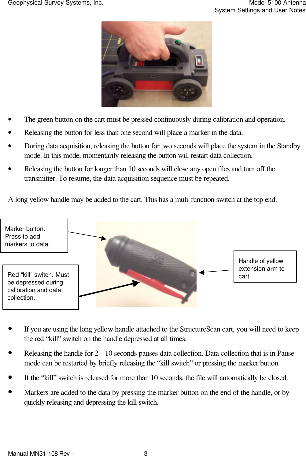 Geophysical Survey Systems, Inc.    Model 5100 Antenna     System Settings and User Notes Manual MN31-108 Rev - 3  • The green button on the cart must be pressed continuously during calibration and operation. • Releasing the button for less than one second will place a marker in the data.  • During data acquisition, releasing the button for two seconds will place the system in the Standby mode. In this mode, momentarily releasing the button will restart data collection.  • Releasing the button for longer than 10 seconds will close any open files and turn off the transmitter. To resume, the data acquisition sequence must be repeated. A long yellow handle may be added to the cart. This has a muli-function switch at the top end.         • If you are using the long yellow handle attached to the StructureScan cart, you will need to keep the red “kill” switch on the handle depressed at all times.  • Releasing the handle for 2 - 10 seconds pauses data collection. Data collection that is in Pause mode can be restarted by briefly releasing the “kill switch” or pressing the marker button.  • If the “kill” switch is released for more than 10 seconds, the file will automatically be closed.  • Markers are added to the data by pressing the marker button on the end of the handle, or by quickly releasing and depressing the kill switch. Red “kill” switch. Must be depressed during calibration and data collection. Marker button. Press to add markers to data. Handle of yellow extension arm to cart. 