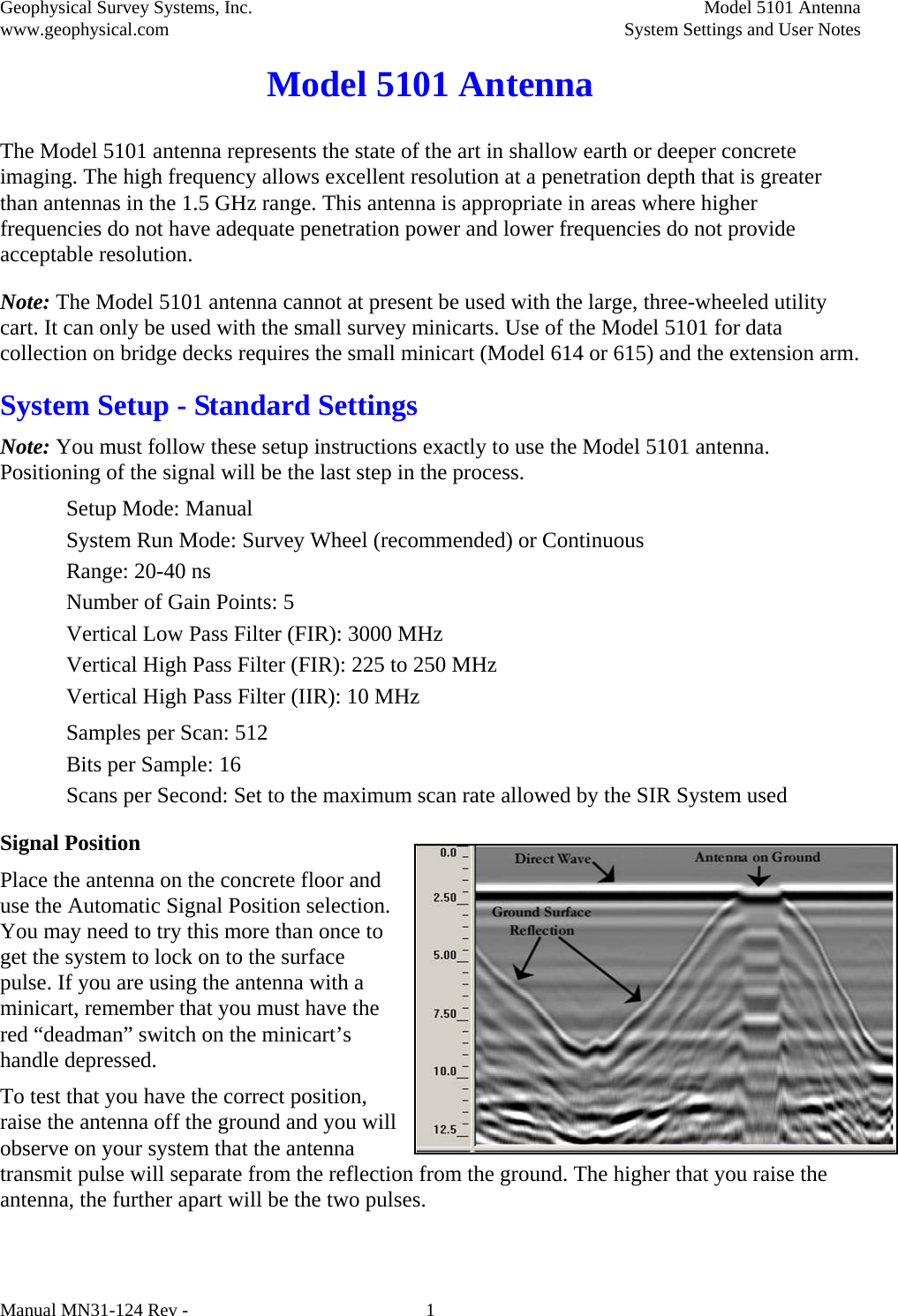 Geophysical Survey Systems, Inc.  Model 5101 Antenna www.geophysical.com System Settings and User Notes  Manual MN31-124 Rev -  1 Model 5101 Antenna The Model 5101 antenna represents the state of the art in shallow earth or deeper concrete imaging. The high frequency allows excellent resolution at a penetration depth that is greater than antennas in the 1.5 GHz range. This antenna is appropriate in areas where higher frequencies do not have adequate penetration power and lower frequencies do not provide acceptable resolution. Note: The Model 5101 antenna cannot at present be used with the large, three-wheeled utility cart. It can only be used with the small survey minicarts. Use of the Model 5101 for data collection on bridge decks requires the small minicart (Model 614 or 615) and the extension arm. System Setup - Standard Settings Note: You must follow these setup instructions exactly to use the Model 5101 antenna. Positioning of the signal will be the last step in the process. Setup Mode: Manual System Run Mode: Survey Wheel (recommended) or Continuous Range: 20-40 ns Number of Gain Points: 5 Vertical Low Pass Filter (FIR): 3000 MHz Vertical High Pass Filter (FIR): 225 to 250 MHz   Vertical High Pass Filter (IIR): 10 MHz Samples per Scan: 512 Bits per Sample: 16 Scans per Second: Set to the maximum scan rate allowed by the SIR System used Signal Position Place the antenna on the concrete floor and use the Automatic Signal Position selection. You may need to try this more than once to get the system to lock on to the surface pulse. If you are using the antenna with a minicart, remember that you must have the red “deadman” switch on the minicart’s handle depressed. To test that you have the correct position, raise the antenna off the ground and you will observe on your system that the antenna transmit pulse will separate from the reflection from the ground. The higher that you raise the antenna, the further apart will be the two pulses. 