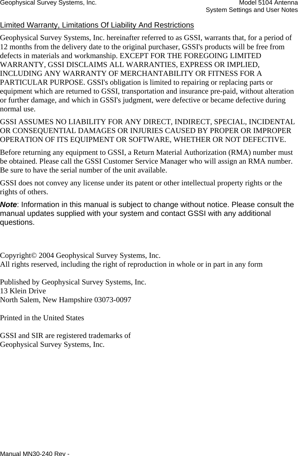 Geophysical Survey Systems, Inc.    Model 5104 Antenna     System Settings and User Notes  Limited Warranty, Limitations Of Liability And Restrictions Geophysical Survey Systems, Inc. hereinafter referred to as GSSI, warrants that, for a period of 12 months from the delivery date to the original purchaser, GSSI&apos;s products will be free from defects in materials and workmanship. EXCEPT FOR THE FOREGOING LIMITED WARRANTY, GSSI DISCLAIMS ALL WARRANTIES, EXPRESS OR IMPLIED, INCLUDING ANY WARRANTY OF MERCHANTABILITY OR FITNESS FOR A PARTICULAR PURPOSE. GSSI&apos;s obligation is limited to repairing or replacing parts or equipment which are returned to GSSI, transportation and insurance pre-paid, without alteration or further damage, and which in GSSI&apos;s judgment, were defective or became defective during normal use. GSSI ASSUMES NO LIABILITY FOR ANY DIRECT, INDIRECT, SPECIAL, INCIDENTAL OR CONSEQUENTIAL DAMAGES OR INJURIES CAUSED BY PROPER OR IMPROPER OPERATION OF ITS EQUIPMENT OR SOFTWARE, WHETHER OR NOT DEFECTIVE. Before returning any equipment to GSSI, a Return Material Authorization (RMA) number must be obtained. Please call the GSSI Customer Service Manager who will assign an RMA number. Be sure to have the serial number of the unit available. GSSI does not convey any license under its patent or other intellectual property rights or the rights of others. Note: Information in this manual is subject to change without notice. Please consult the manual updates supplied with your system and contact GSSI with any additional questions.   Copyright© 2004 Geophysical Survey Systems, Inc. All rights reserved, including the right of reproduction in whole or in part in any form  Published by Geophysical Survey Systems, Inc. 13 Klein Drive North Salem, New Hampshire 03073-0097  Printed in the United States  GSSI and SIR are registered trademarks of Geophysical Survey Systems, Inc. Manual MN30-240 Rev - 