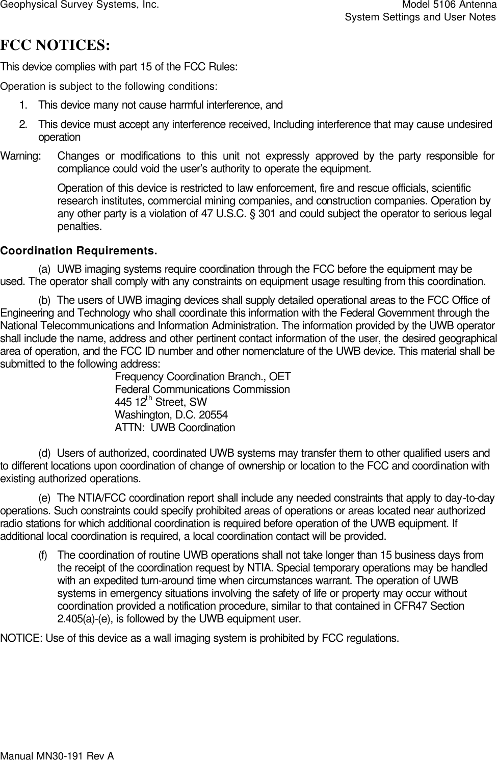 Geophysical Survey Systems, Inc.    Model 5106 Antenna     System Settings and User Notes Manual MN30-191 Rev A   FCC NOTICES: This device complies with part 15 of the FCC Rules: Operation is subject to the following conditions: 1. This device many not cause harmful interference, and 2. This device must accept any interference received, Including interference that may cause undesired operation Warning: Changes or modifications to this unit not expressly approved by the party responsible for compliance could void the user’s authority to operate the equipment. Operation of this device is restricted to law enforcement, fire and rescue officials, scientific research institutes, commercial mining companies, and construction companies. Operation by any other party is a violation of 47 U.S.C. § 301 and could subject the operator to serious legal penalties.  Coordination Requirements.  (a)  UWB imaging systems require coordination through the FCC before the equipment may be used. The operator shall comply with any constraints on equipment usage resulting from this coordination.  (b)  The users of UWB imaging devices shall supply detailed operational areas to the FCC Office of Engineering and Technology who shall coordinate this information with the Federal Government through the National Telecommunications and Information Administration. The information provided by the UWB operator shall include the name, address and other pertinent contact information of the user, the desired geographical area of operation, and the FCC ID number and other nomenclature of the UWB device. This material shall be submitted to the following address:     Frequency Coordination Branch., OET    Federal Communications Commission    445 12th Street, SW    Washington, D.C. 20554    ATTN:  UWB Coordination   (d)  Users of authorized, coordinated UWB systems may transfer them to other qualified users and to different locations upon coordination of change of ownership or location to the FCC and coordination with existing authorized operations.  (e)  The NTIA/FCC coordination report shall include any needed constraints that apply to day-to-day operations. Such constraints could specify prohibited areas of operations or areas located near authorized radio stations for which additional coordination is required before operation of the UWB equipment. If additional local coordination is required, a local coordination contact will be provided. (f) The coordination of routine UWB operations shall not take longer than 15 business days from the receipt of the coordination request by NTIA. Special temporary operations may be handled with an expedited turn-around time when circumstances warrant. The operation of UWB systems in emergency situations involving the safety of life or property may occur without coordination provided a notification procedure, similar to that contained in CFR47 Section 2.405(a)-(e), is followed by the UWB equipment user.  NOTICE: Use of this device as a wall imaging system is prohibited by FCC regulations.  