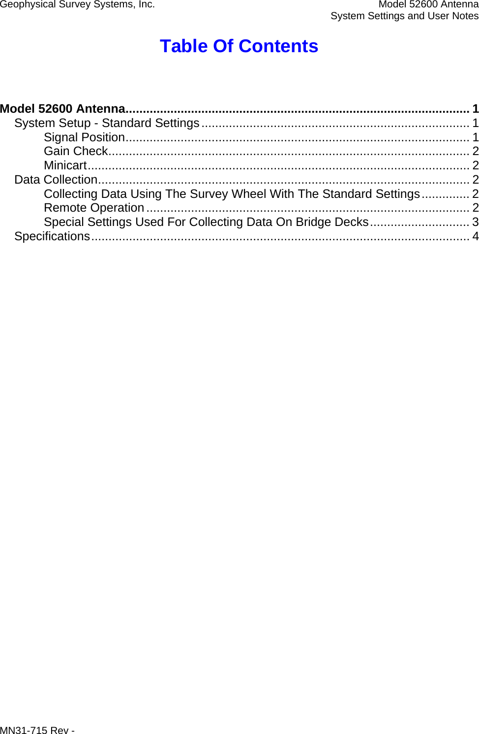 Geophysical Survey Systems, Inc.  Model 52600 Antenna   System Settings and User Notes Table Of Contents  Model 52600 Antenna.................................................................................................... 1 System Setup - Standard Settings.............................................................................. 1 Signal Position.................................................................................................... 1 Gain Check......................................................................................................... 2 Minicart............................................................................................................... 2 Data Collection............................................................................................................ 2 Collecting Data Using The Survey Wheel With The Standard Settings.............. 2 Remote Operation.............................................................................................. 2 Special Settings Used For Collecting Data On Bridge Decks............................. 3 Specifications.............................................................................................................. 4  MN31-715 Rev -     