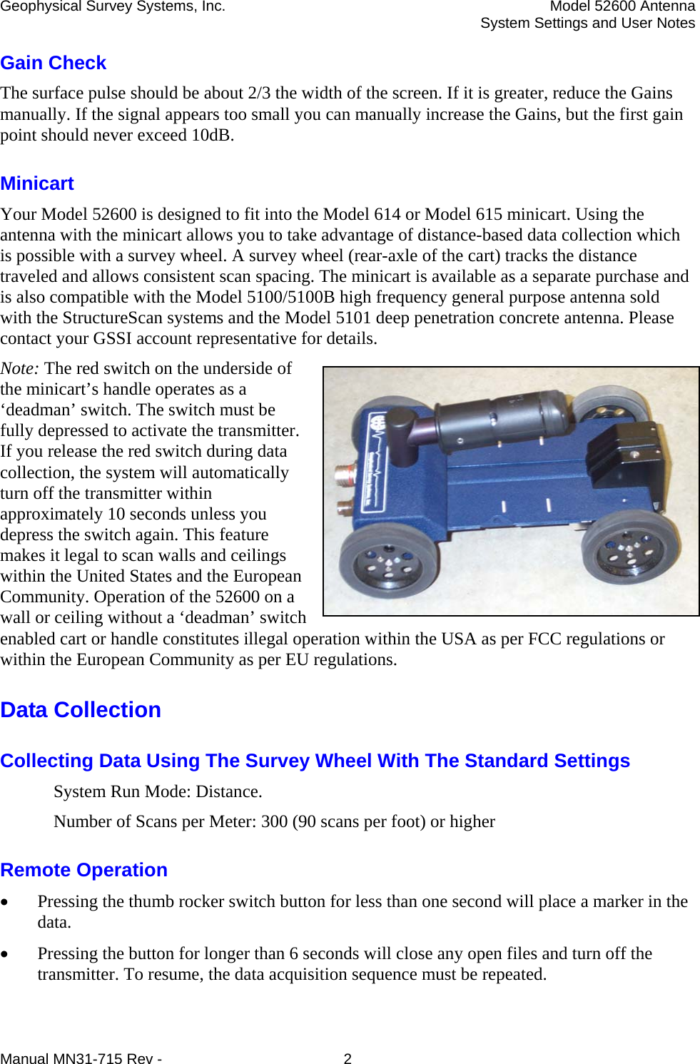 Geophysical Survey Systems, Inc.  Model 52600 Antenna   System Settings and User Notes Gain Check The surface pulse should be about 2/3 the width of the screen. If it is greater, reduce the Gains manually. If the signal appears too small you can manually increase the Gains, but the first gain point should never exceed 10dB. Minicart Your Model 52600 is designed to fit into the Model 614 or Model 615 minicart. Using the antenna with the minicart allows you to take advantage of distance-based data collection which is possible with a survey wheel. A survey wheel (rear-axle of the cart) tracks the distance traveled and allows consistent scan spacing. The minicart is available as a separate purchase and is also compatible with the Model 5100/5100B high frequency general purpose antenna sold with the StructureScan systems and the Model 5101 deep penetration concrete antenna. Please contact your GSSI account representative for details. Note: The red switch on the underside of the minicart’s handle operates as a ‘deadman’ switch. The switch must be fully depressed to activate the transmitter. If you release the red switch during data collection, the system will automatically turn off the transmitter within approximately 10 seconds unless you depress the switch again. This feature makes it legal to scan walls and ceilings within the United States and the European Community. Operation of the 52600 on a wall or ceiling without a ‘deadman’ switch enabled cart or handle constitutes illegal operation within the USA as per FCC regulations or within the European Community as per EU regulations. Data Collection Collecting Data Using The Survey Wheel With The Standard Settings System Run Mode: Distance. Number of Scans per Meter: 300 (90 scans per foot) or higher Remote Operation • Pressing the thumb rocker switch button for less than one second will place a marker in the data.  • Pressing the button for longer than 6 seconds will close any open files and turn off the transmitter. To resume, the data acquisition sequence must be repeated. Manual MN31-715 Rev -  2 