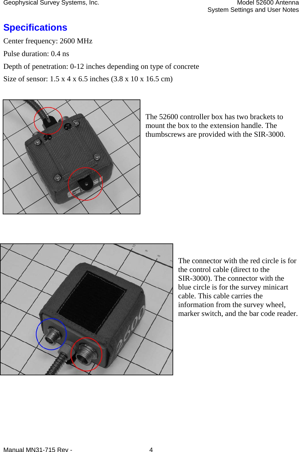 Geophysical Survey Systems, Inc.  Model 52600 Antenna   System Settings and User Notes Specifications Center frequency: 2600 MHz Pulse duration: 0.4 ns Depth of penetration: 0-12 inches depending on type of concrete Size of sensor: 1.5 x 4 x 6.5 inches (3.8 x 10 x 16.5 cm)   The 52600 controller box has two brackets to mount the box to the extension handle. The thumbscrews are provided with the SIR-3000.          The connector with the red circle is for the control cable (direct to the SIR-3000). The connector with the blue circle is for the survey minicart cable. This cable carries the information from the survey wheel, marker switch, and the bar code reader.     Manual MN31-715 Rev -  4 