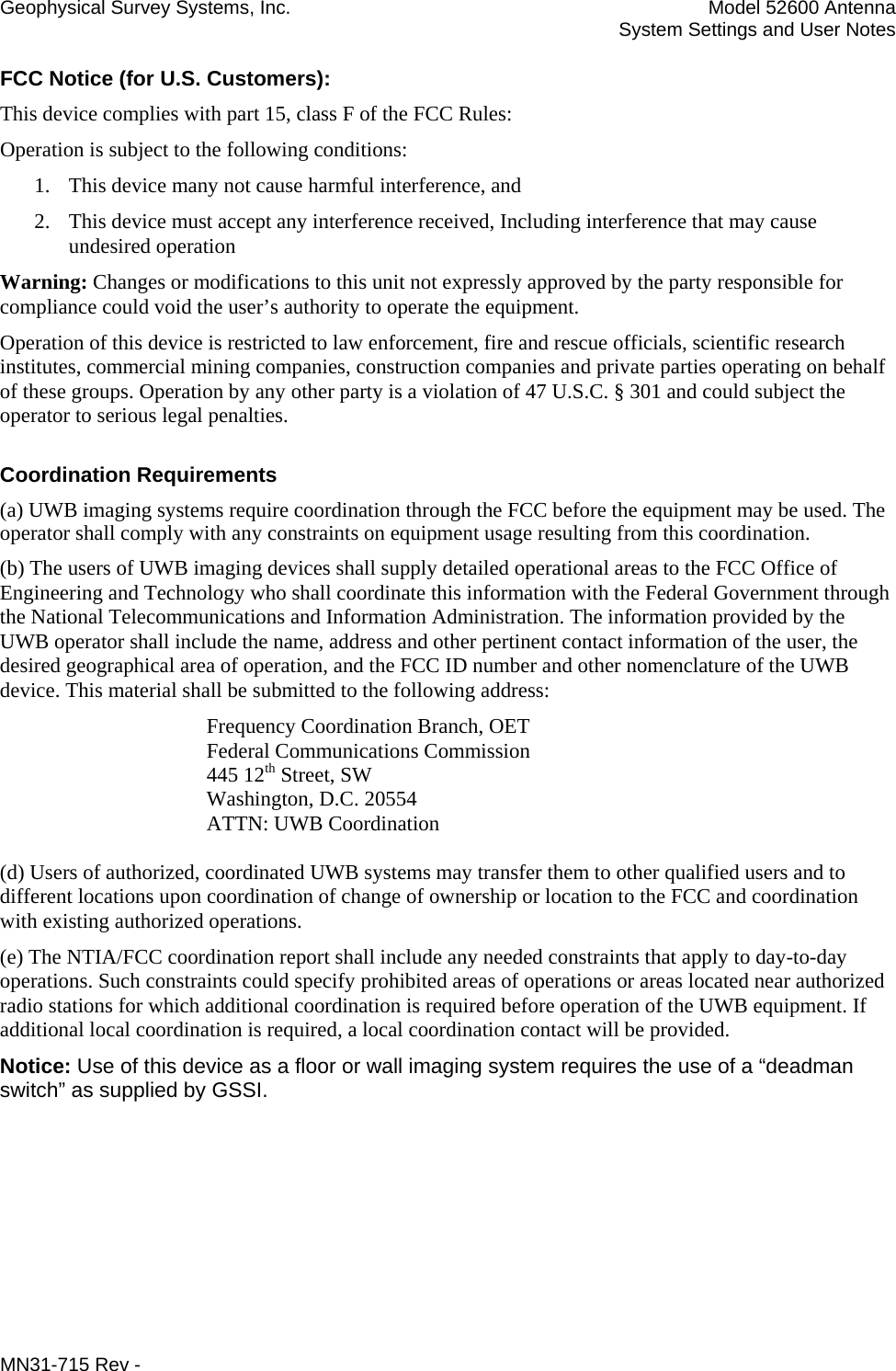 Geophysical Survey Systems, Inc.  Model 52600 Antenna   System Settings and User Notes FCC Notice (for U.S. Customers): This device complies with part 15, class F of the FCC Rules: Operation is subject to the following conditions: 1. This device many not cause harmful interference, and 2. This device must accept any interference received, Including interference that may cause undesired operation Warning: Changes or modifications to this unit not expressly approved by the party responsible for compliance could void the user’s authority to operate the equipment. Operation of this device is restricted to law enforcement, fire and rescue officials, scientific research institutes, commercial mining companies, construction companies and private parties operating on behalf of these groups. Operation by any other party is a violation of 47 U.S.C. § 301 and could subject the operator to serious legal penalties. Coordination Requirements (a) UWB imaging systems require coordination through the FCC before the equipment may be used. The operator shall comply with any constraints on equipment usage resulting from this coordination. (b) The users of UWB imaging devices shall supply detailed operational areas to the FCC Office of Engineering and Technology who shall coordinate this information with the Federal Government through the National Telecommunications and Information Administration. The information provided by the UWB operator shall include the name, address and other pertinent contact information of the user, the desired geographical area of operation, and the FCC ID number and other nomenclature of the UWB device. This material shall be submitted to the following address:     Frequency Coordination Branch, OET    Federal Communications Commission    445 12th Street, SW    Washington, D.C. 20554    ATTN: UWB Coordination  (d) Users of authorized, coordinated UWB systems may transfer them to other qualified users and to different locations upon coordination of change of ownership or location to the FCC and coordination with existing authorized operations. (e) The NTIA/FCC coordination report shall include any needed constraints that apply to day-to-day operations. Such constraints could specify prohibited areas of operations or areas located near authorized radio stations for which additional coordination is required before operation of the UWB equipment. If additional local coordination is required, a local coordination contact will be provided. Notice: Use of this device as a floor or wall imaging system requires the use of a “deadman switch” as supplied by GSSI. MN31-715 Rev -     