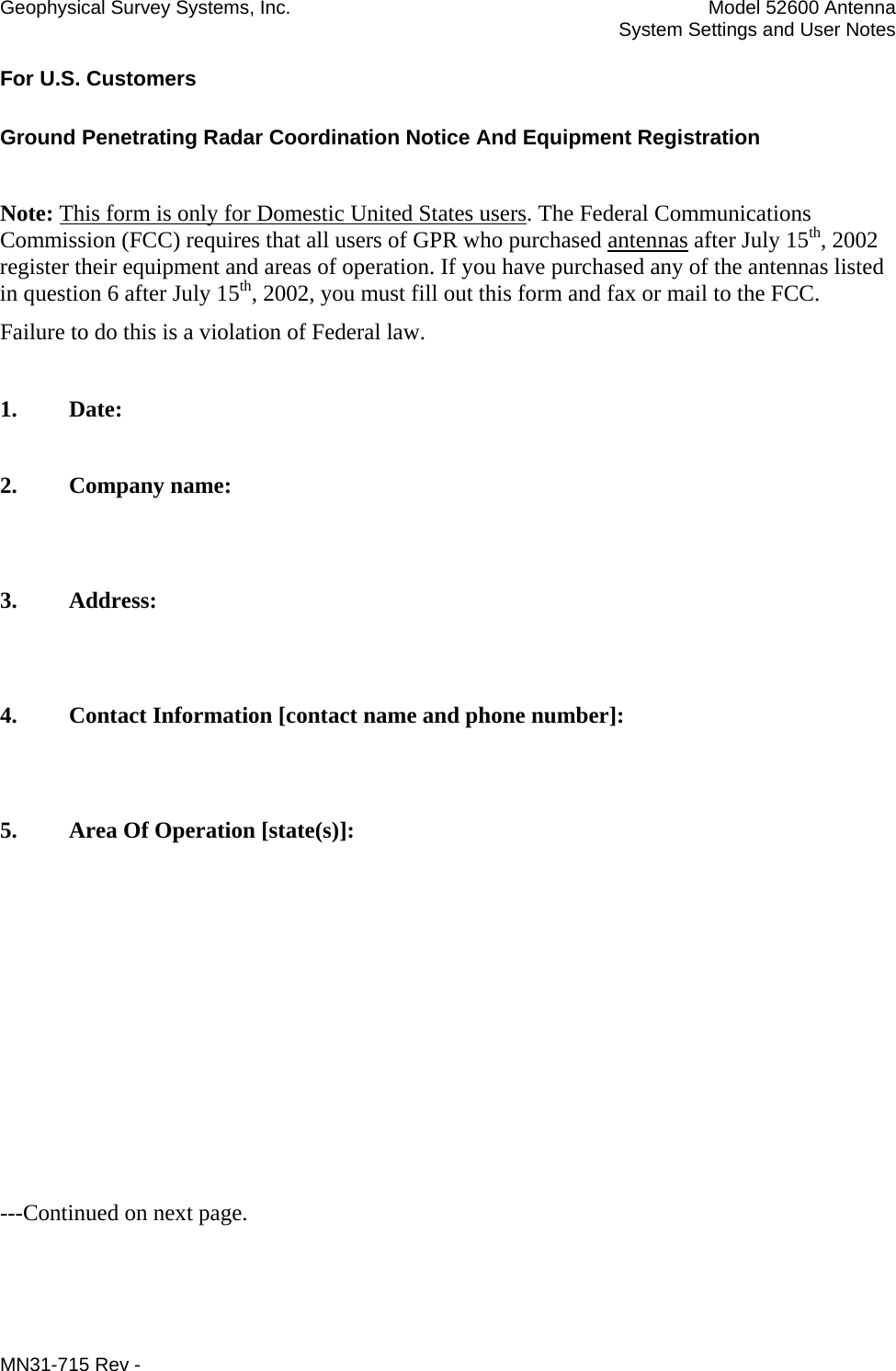 Geophysical Survey Systems, Inc.  Model 52600 Antenna   System Settings and User Notes For U.S. Customers Ground Penetrating Radar Coordination Notice And Equipment Registration  Note: This form is only for Domestic United States users. The Federal Communications Commission (FCC) requires that all users of GPR who purchased antennas after July 15th, 2002 register their equipment and areas of operation. If you have purchased any of the antennas listed in question 6 after July 15th, 2002, you must fill out this form and fax or mail to the FCC.  Failure to do this is a violation of Federal law.   1. Date:  2. Company name:   3. Address:   4. Contact Information [contact name and phone number]:   5.  Area Of Operation [state(s)]:          ---Continued on next page. MN31-715 Rev -     