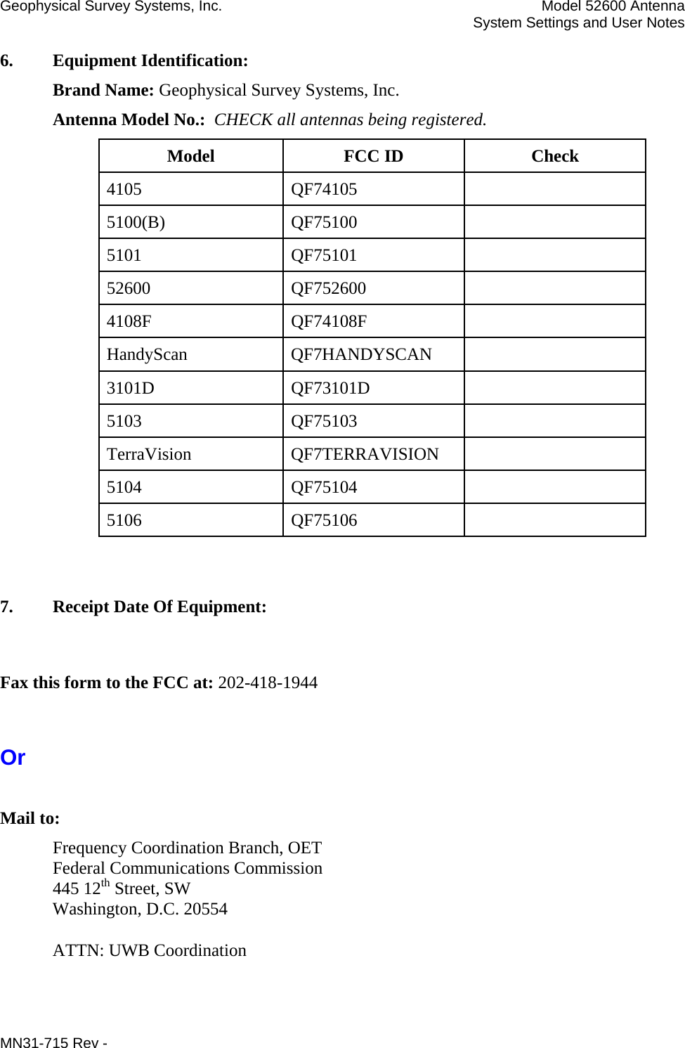 Geophysical Survey Systems, Inc.  Model 52600 Antenna   System Settings and User Notes 6.  Equipment Identification:  Brand Name: Geophysical Survey Systems, Inc. Antenna Model No.:  CHECK all antennas being registered. Model FCC ID Check 4105 QF74105  5100(B) QF75100  5101 QF75101  52600 QF752600  4108F QF74108F  HandyScan QF7HANDYSCAN  3101D QF73101D  5103 QF75103  TerraVision QF7TERRAVISION  5104 QF75104  5106 QF75106    7.  Receipt Date Of Equipment:  Fax this form to the FCC at: 202-418-1944  Or  Mail to: Frequency Coordination Branch, OET Federal Communications Commission 445 12th Street, SW Washington, D.C. 20554  ATTN: UWB Coordination  MN31-715 Rev -     