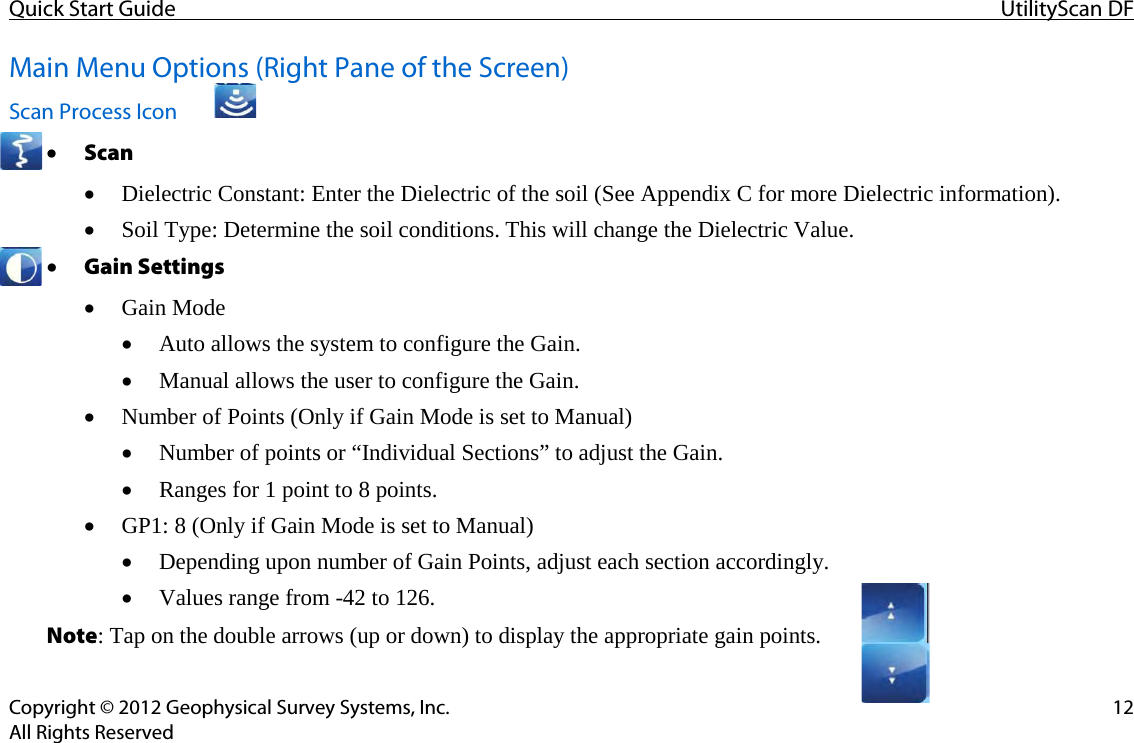 Quick Start Guide UtilityScan DF  Copyright © 2012 Geophysical Survey Systems, Inc. 12 All Rights Reserved Main Menu Options (Right Pane of the Screen)  Scan Process Icon • Scan • Dielectric Constant: Enter the Dielectric of the soil (See Appendix C for more Dielectric information). • Soil Type: Determine the soil conditions. This will change the Dielectric Value. • Gain Settings • Gain Mode • Auto allows the system to configure the Gain. • Manual allows the user to configure the Gain. • Number of Points (Only if Gain Mode is set to Manual) • Number of points or “Individual Sections” to adjust the Gain. • Ranges for 1 point to 8 points. • GP1: 8 (Only if Gain Mode is set to Manual) • Depending upon number of Gain Points, adjust each section accordingly. • Values range from -42 to 126. Note: Tap on the double arrows (up or down) to display the appropriate gain points.     