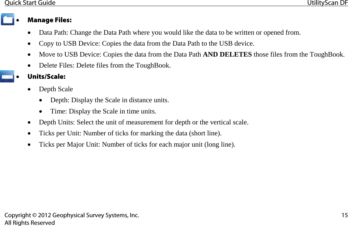 Quick Start Guide UtilityScan DF  Copyright © 2012 Geophysical Survey Systems, Inc. 15 All Rights Reserved • Manage Files:  • Data Path: Change the Data Path where you would like the data to be written or opened from. • Copy to USB Device: Copies the data from the Data Path to the USB device. • Move to USB Device: Copies the data from the Data Path AND DELETES those files from the ToughBook. • Delete Files: Delete files from the ToughBook. • Units/Scale:  • Depth Scale • Depth: Display the Scale in distance units. • Time: Display the Scale in time units. • Depth Units: Select the unit of measurement for depth or the vertical scale. • Ticks per Unit: Number of ticks for marking the data (short line). • Ticks per Major Unit: Number of ticks for each major unit (long line).    