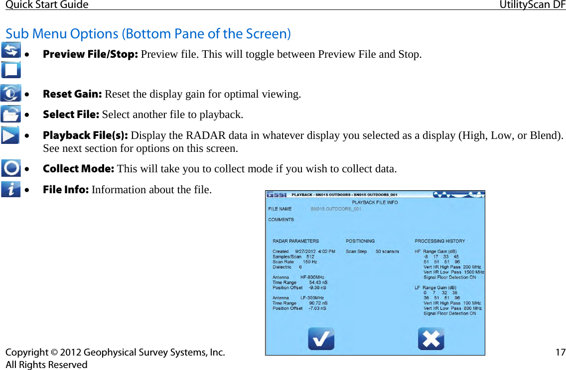 Quick Start Guide UtilityScan DF  Copyright © 2012 Geophysical Survey Systems, Inc. 17 All Rights Reserved  Sub Menu Options (Bottom Pane of the Screen) • Preview File/Stop: Preview file. This will toggle between Preview File and Stop.  • Reset Gain: Reset the display gain for optimal viewing. • Select File: Select another file to playback. • Playback File(s): Display the RADAR data in whatever display you selected as a display (High, Low, or Blend). See next section for options on this screen. • Collect Mode: This will take you to collect mode if you wish to collect data. • File Info: Information about the file.     