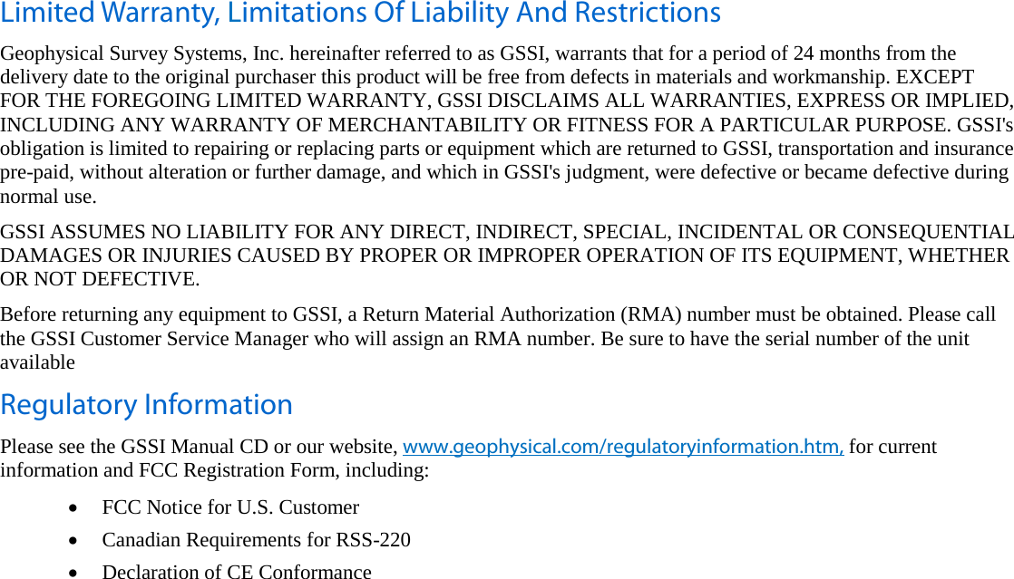   Limited Warranty, Limitations Of Liability And Restrictions Geophysical Survey Systems, Inc. hereinafter referred to as GSSI, warrants that for a period of 24 months from the delivery date to the original purchaser this product will be free from defects in materials and workmanship. EXCEPT  FOR THE FOREGOING LIMITED WARRANTY, GSSI DISCLAIMS ALL WARRANTIES, EXPRESS OR IMPLIED, INCLUDING ANY WARRANTY OF MERCHANTABILITY OR FITNESS FOR A PARTICULAR PURPOSE. GSSI&apos;s obligation is limited to repairing or replacing parts or equipment which are returned to GSSI, transportation and insurance pre-paid, without alteration or further damage, and which in GSSI&apos;s judgment, were defective or became defective during normal use. GSSI ASSUMES NO LIABILITY FOR ANY DIRECT, INDIRECT, SPECIAL, INCIDENTAL OR CONSEQUENTIAL DAMAGES OR INJURIES CAUSED BY PROPER OR IMPROPER OPERATION OF ITS EQUIPMENT, WHETHER OR NOT DEFECTIVE. Before returning any equipment to GSSI, a Return Material Authorization (RMA) number must be obtained. Please call the GSSI Customer Service Manager who will assign an RMA number. Be sure to have the serial number of the unit available Regulatory Information Please see the GSSI Manual CD or our website, www.geophysical.com/regulatoryinformation.htm, for current information and FCC Registration Form, including: • FCC Notice for U.S. Customer • Canadian Requirements for RSS-220 • Declaration of CE Conformance   