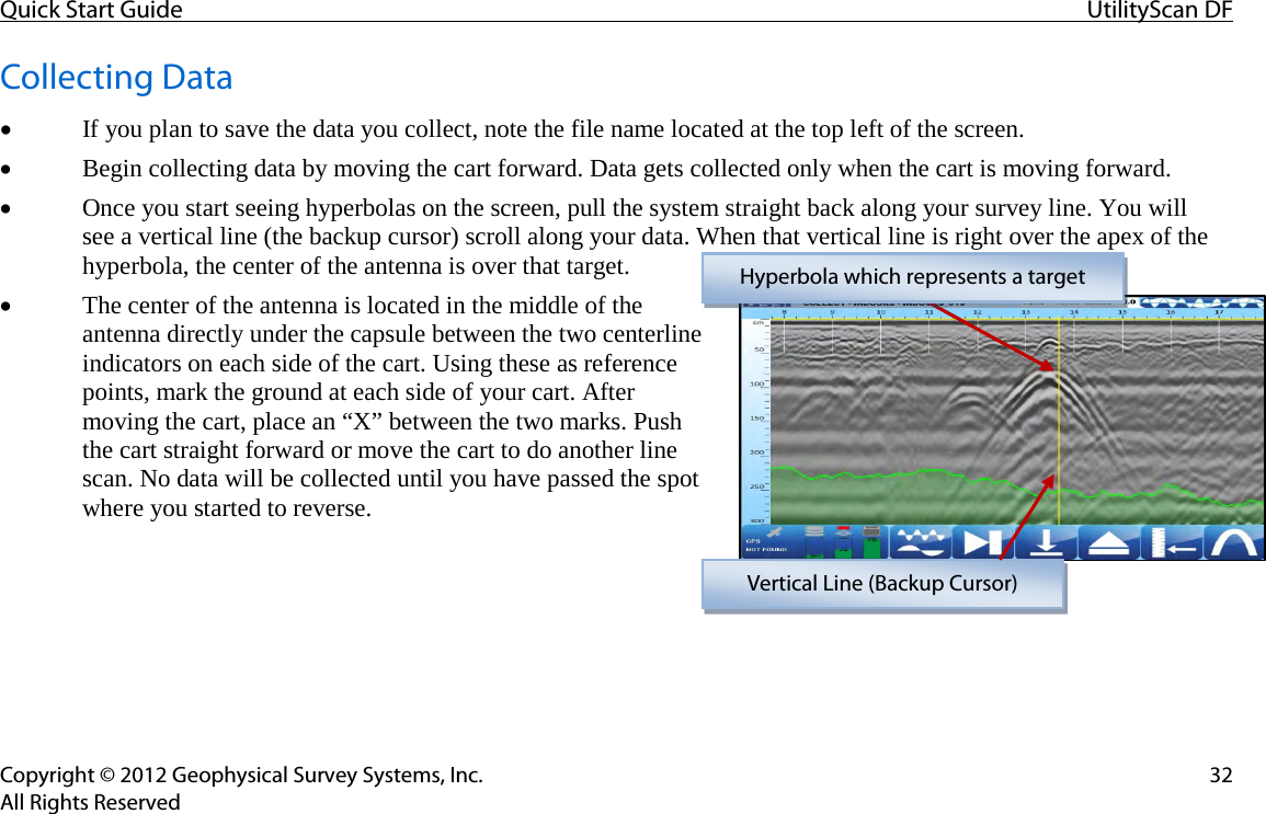 Quick Start Guide UtilityScan DF  Copyright © 2012 Geophysical Survey Systems, Inc. 32 All Rights Reserved Collecting Data • If you plan to save the data you collect, note the file name located at the top left of the screen. • Begin collecting data by moving the cart forward. Data gets collected only when the cart is moving forward. • Once you start seeing hyperbolas on the screen, pull the system straight back along your survey line. You will  see a vertical line (the backup cursor) scroll along your data. When that vertical line is right over the apex of the hyperbola, the center of the antenna is over that target.  • The center of the antenna is located in the middle of the antenna directly under the capsule between the two centerline indicators on each side of the cart. Using these as reference points, mark the ground at each side of your cart. After moving the cart, place an “X” between the two marks. Push the cart straight forward or move the cart to do another line scan. No data will be collected until you have passed the spot where you started to reverse.    Hyperbola which represents a target Vertical Line (Backup Cursor) 