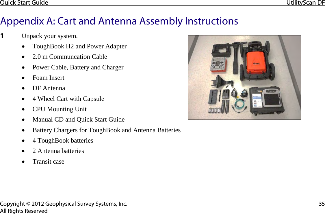 Quick Start Guide UtilityScan DF  Copyright © 2012 Geophysical Survey Systems, Inc. 35 All Rights Reserved Appendix A: Cart and Antenna Assembly Instructions 1 Unpack your system.  • ToughBook H2 and Power Adapter • 2.0 m Communcation Cable • Power Cable, Battery and Charger • Foam Insert • DF Antenna • 4 Wheel Cart with Capsule • CPU Mounting Unit • Manual CD and Quick Start Guide • Battery Chargers for ToughBook and Antenna Batteries • 4 ToughBook batteries • 2 Antenna batteries • Transit case    