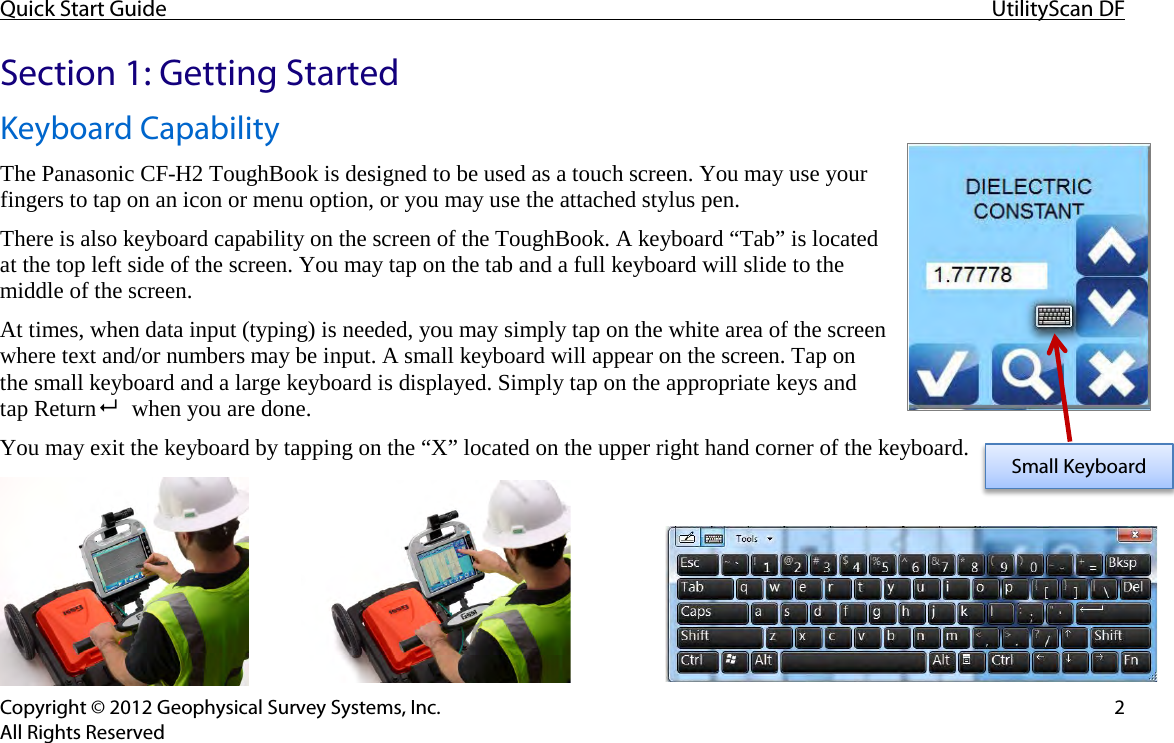 Quick Start Guide UtilityScan DF  Copyright © 2012 Geophysical Survey Systems, Inc.  2 All Rights Reserved Section 1: Getting Started Keyboard Capability The Panasonic CF-H2 ToughBook is designed to be used as a touch screen. You may use your fingers to tap on an icon or menu option, or you may use the attached stylus pen. There is also keyboard capability on the screen of the ToughBook. A keyboard “Tab” is located at the top left side of the screen. You may tap on the tab and a full keyboard will slide to the middle of the screen. At times, when data input (typing) is needed, you may simply tap on the white area of the screen where text and/or numbers may be input. A small keyboard will appear on the screen. Tap on the small keyboard and a large keyboard is displayed. Simply tap on the appropriate keys and tap Return    when you are done. You may exit the keyboard by tapping on the “X” located on the upper right hand corner of the keyboard.      Small Keyboard 