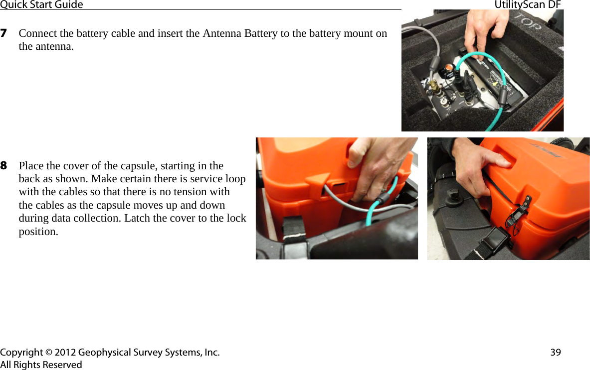 Quick Start Guide UtilityScan DF  Copyright © 2012 Geophysical Survey Systems, Inc. 39 All Rights Reserved 7 Connect the battery cable and insert the Antenna Battery to the battery mount on the antenna.        8 Place the cover of the capsule, starting in the back as shown. Make certain there is service loop with the cables so that there is no tension with the cables as the capsule moves up and down during data collection. Latch the cover to the lock position.        