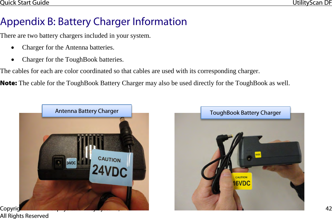 Quick Start Guide UtilityScan DF  Copyright © 2012 Geophysical Survey Systems, Inc. 42 All Rights Reserved Appendix B: Battery Charger Information There are two battery chargers included in your system. • Charger for the Antenna batteries. • Charger for the ToughBook batteries. The cables for each are color coordinated so that cables are used with its corresponding charger. Note: The cable for the ToughBook Battery Charger may also be used directly for the ToughBook as well.           Antenna Battery Charger ToughBook Battery Charger 