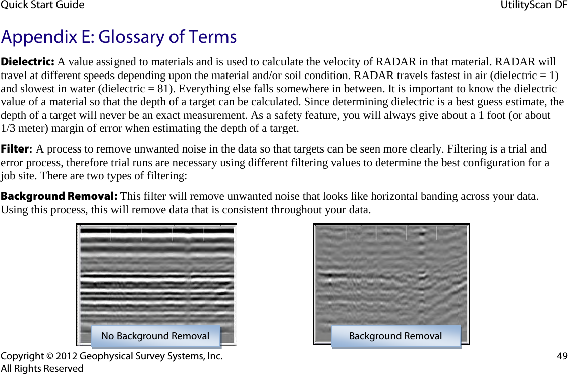Quick Start Guide UtilityScan DF  Copyright © 2012 Geophysical Survey Systems, Inc. 49 All Rights Reserved Appendix E: Glossary of Terms  Dielectric: A value assigned to materials and is used to calculate the velocity of RADAR in that material. RADAR will travel at different speeds depending upon the material and/or soil condition. RADAR travels fastest in air (dielectric = 1) and slowest in water (dielectric = 81). Everything else falls somewhere in between. It is important to know the dielectric value of a material so that the depth of a target can be calculated. Since determining dielectric is a best guess estimate, the depth of a target will never be an exact measurement. As a safety feature, you will always give about a 1 foot (or about 1/3 meter) margin of error when estimating the depth of a target. Filter: A process to remove unwanted noise in the data so that targets can be seen more clearly. Filtering is a trial and error process, therefore trial runs are necessary using different filtering values to determine the best configuration for a  job site. There are two types of filtering: Background Removal: This filter will remove unwanted noise that looks like horizontal banding across your data. Using this process, this will remove data that is consistent throughout your data.       No Background Removal Background Removal 