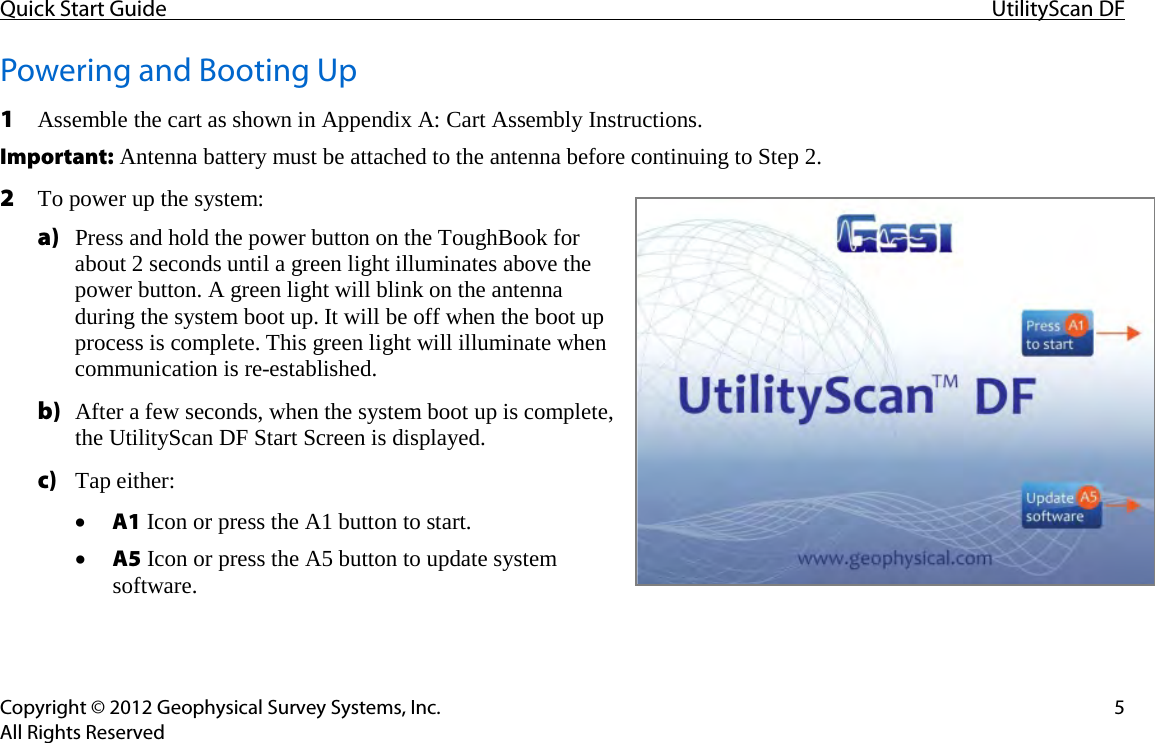 Quick Start Guide UtilityScan DF  Copyright © 2012 Geophysical Survey Systems, Inc.  5 All Rights Reserved Powering and Booting Up 1 Assemble the cart as shown in Appendix A: Cart Assembly Instructions. Important: Antenna battery must be attached to the antenna before continuing to Step 2. 2 To power up the system: a) Press and hold the power button on the ToughBook for about 2 seconds until a green light illuminates above the power button. A green light will blink on the antenna during the system boot up. It will be off when the boot up process is complete. This green light will illuminate when communication is re-established. b) After a few seconds, when the system boot up is complete, the UtilityScan DF Start Screen is displayed. c) Tap either: • A1 Icon or press the A1 button to start. • A5 Icon or press the A5 button to update system software.    