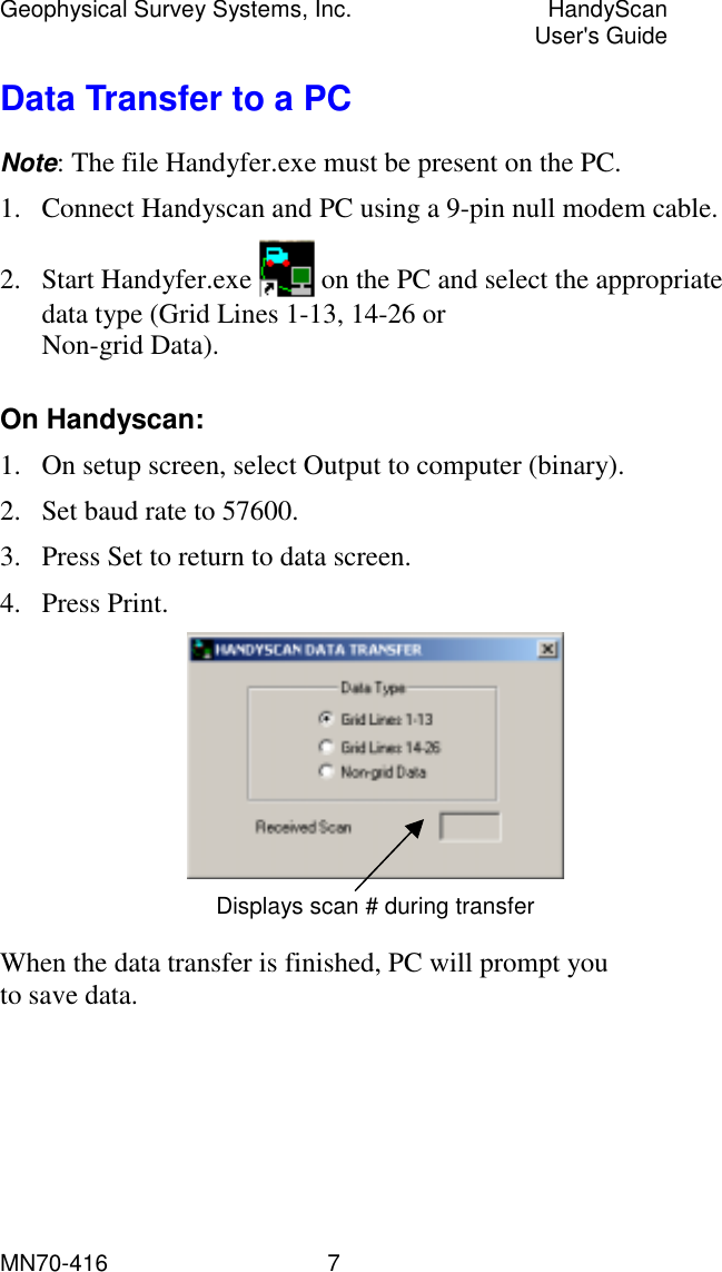 Geophysical Survey Systems, Inc.  HandyScan  User&apos;s Guide MN70-416   7 Data Transfer to a PC Note: The file Handyfer.exe must be present on the PC. 1.  Connect Handyscan and PC using a 9-pin null modem cable. 2. Start Handyfer.exe   on the PC and select the appropriate data type (Grid Lines 1-13, 14-26 or Non-grid Data). On Handyscan: 1.  On setup screen, select Output to computer (binary). 2.  Set baud rate to 57600. 3.  Press Set to return to data screen. 4. Press Print.  Displays scan # during transfer When the data transfer is finished, PC will prompt you to save data.  