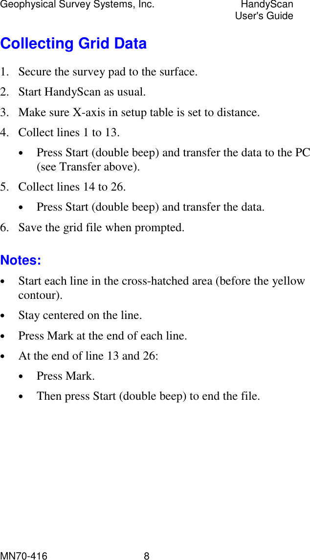 Geophysical Survey Systems, Inc.  HandyScan  User&apos;s Guide MN70-416   8 Collecting Grid Data 1.  Secure the survey pad to the surface. 2.  Start HandyScan as usual. 3.  Make sure X-axis in setup table is set to distance. 4.  Collect lines 1 to 13.  •  Press Start (double beep) and transfer the data to the PC (see Transfer above). 5.  Collect lines 14 to 26. •  Press Start (double beep) and transfer the data. 6.  Save the grid file when prompted. Notes: •  Start each line in the cross-hatched area (before the yellow contour). •  Stay centered on the line. •  Press Mark at the end of each line. •  At the end of line 13 and 26: •  Press Mark. •  Then press Start (double beep) to end the file.  