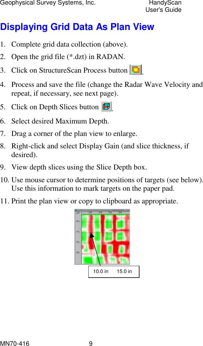 Geophysical Survey Systems, Inc.  HandyScan  User&apos;s Guide MN70-416   9 Displaying Grid Data As Plan View 1.  Complete grid data collection (above). 2.  Open the grid file (*.dzt) in RADAN. 3.  Click on StructureScan Process button  . 4.  Process and save the file (change the Radar Wave Velocity and repeat, if necessary, see next page). 5.  Click on Depth Slices button  . 6.  Select desired Maximum Depth. 7.  Drag a corner of the plan view to enlarge. 8.  Right-click and select Display Gain (and slice thickness, if desired). 9.  View depth slices using the Slice Depth box. 10. Use mouse cursor to determine positions of targets (see below). Use this information to mark targets on the paper pad. 11. Print the plan view or copy to clipboard as appropriate.  10.0 in      15.0 in 