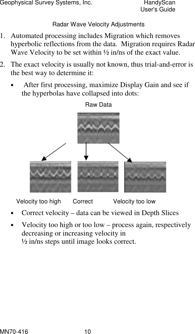 Geophysical Survey Systems, Inc.  HandyScan  User&apos;s Guide MN70-416   10 Radar Wave Velocity Adjustments 1.  Automated processing includes Migration which removes hyperbolic reflections from the data.  Migration requires Radar Wave Velocity to be set within ½ in/ns of the exact value.  2.  The exact velocity is usually not known, thus trial-and-error is the best way to determine it:   •   After first processing, maximize Display Gain and see if the hyperbolas have collapsed into dots: Raw Data      Velocity too high       Correct            Velocity too low •  Correct velocity – data can be viewed in Depth Slices •  Velocity too high or too low – process again, respectively decreasing or increasing velocity in ½ in/ns steps until image looks correct. 