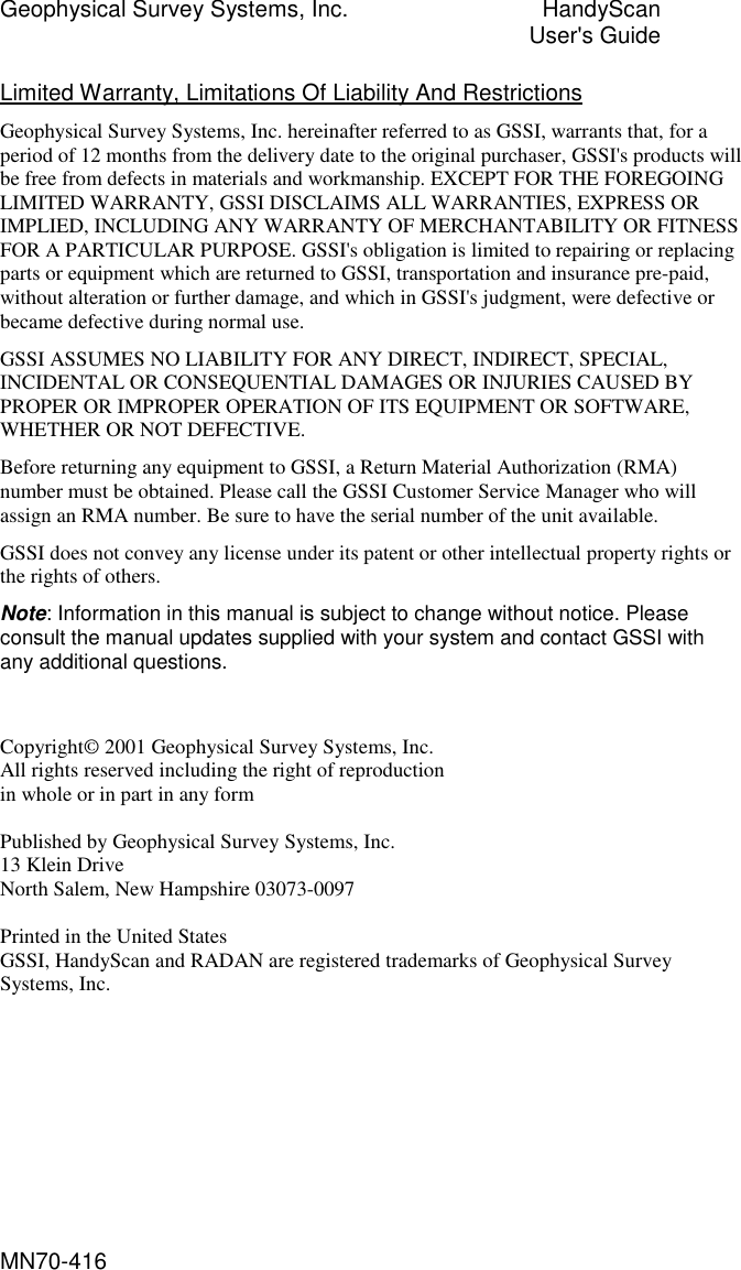 Geophysical Survey Systems, Inc.  HandyScan  User&apos;s Guide MN70-416 Limited Warranty, Limitations Of Liability And Restrictions Geophysical Survey Systems, Inc. hereinafter referred to as GSSI, warrants that, for a period of 12 months from the delivery date to the original purchaser, GSSI&apos;s products will be free from defects in materials and workmanship. EXCEPT FOR THE FOREGOING LIMITED WARRANTY, GSSI DISCLAIMS ALL WARRANTIES, EXPRESS OR IMPLIED, INCLUDING ANY WARRANTY OF MERCHANTABILITY OR FITNESS FOR A PARTICULAR PURPOSE. GSSI&apos;s obligation is limited to repairing or replacing parts or equipment which are returned to GSSI, transportation and insurance pre-paid, without alteration or further damage, and which in GSSI&apos;s judgment, were defective or became defective during normal use. GSSI ASSUMES NO LIABILITY FOR ANY DIRECT, INDIRECT, SPECIAL, INCIDENTAL OR CONSEQUENTIAL DAMAGES OR INJURIES CAUSED BY PROPER OR IMPROPER OPERATION OF ITS EQUIPMENT OR SOFTWARE, WHETHER OR NOT DEFECTIVE. Before returning any equipment to GSSI, a Return Material Authorization (RMA) number must be obtained. Please call the GSSI Customer Service Manager who will assign an RMA number. Be sure to have the serial number of the unit available. GSSI does not convey any license under its patent or other intellectual property rights or the rights of others. Note: Information in this manual is subject to change without notice. Please consult the manual updates supplied with your system and contact GSSI with any additional questions.   Copyright© 2001 Geophysical Survey Systems, Inc. All rights reserved including the right of reproduction in whole or in part in any form  Published by Geophysical Survey Systems, Inc. 13 Klein Drive North Salem, New Hampshire 03073-0097  Printed in the United States GSSI, HandyScan and RADAN are registered trademarks of Geophysical Survey Systems, Inc. 
