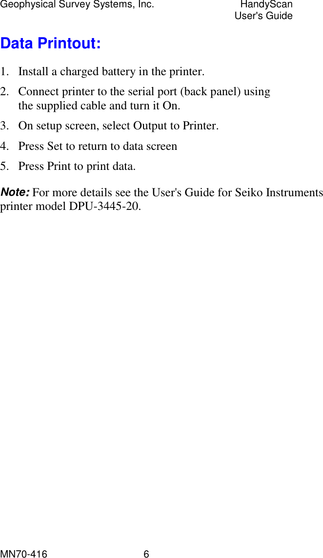 Geophysical Survey Systems, Inc.  HandyScan  User&apos;s Guide MN70-416   6 Data Printout: 1.  Install a charged battery in the printer. 2.  Connect printer to the serial port (back panel) using the supplied cable and turn it On. 3.  On setup screen, select Output to Printer. 4.  Press Set to return to data screen 5.  Press Print to print data. Note: For more details see the User&apos;s Guide for Seiko Instruments printer model DPU-3445-20. 