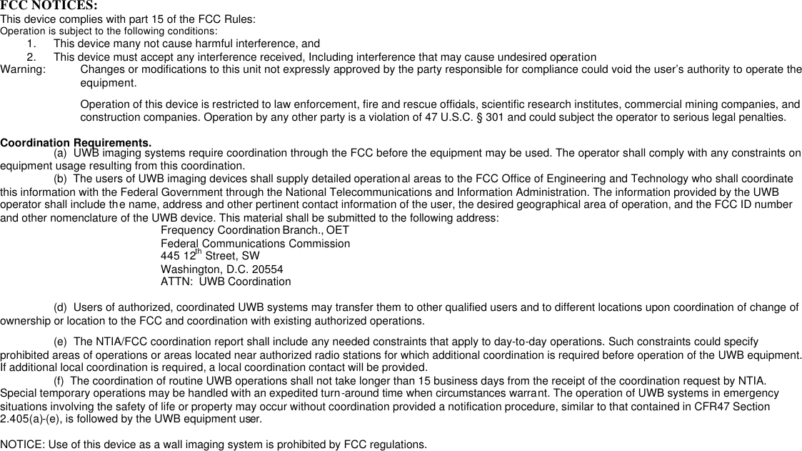 FCC NOTICES: This device complies with part 15 of the FCC Rules: Operation is subject to the following conditions: 1. This device many not cause harmful interference, and 2. This device must accept any interference received, Including interference that may cause undesired operation Warning: Changes or modifications to this unit not expressly approved by the party responsible for compliance could void the user’s authority to operate the equipment. Operation of this device is restricted to law enforcement, fire and rescue officials, scientific research institutes, commercial mining companies, and construction companies. Operation by any other party is a violation of 47 U.S.C. § 301 and could subject the operator to serious legal penalties.  Coordination Requirements.  (a)  UWB imaging systems require coordination through the FCC before the equipment may be used. The operator shall comply with any constraints on equipment usage resulting from this coordination.  (b)  The users of UWB imaging devices shall supply detailed operational areas to the FCC Office of Engineering and Technology who shall coordinate this information with the Federal Government through the National Telecommunications and Information Administration. The information provided by the UWB operator shall include the name, address and other pertinent contact information of the user, the desired geographical area of operation, and the FCC ID number and other nomenclature of the UWB device. This material shall be submitted to the following address:     Frequency Coordination Branch., OET     Federal Communications Commission    445 12th Street, SW    Washington, D.C. 20554    ATTN:  UWB Coordination   (d)  Users of authorized, coordinated UWB systems may transfer them to other qualified users and to different locations upon coordination of change of ownership or location to the FCC and coordination with existing authorized operations.  (e)  The NTIA/FCC coordination report shall include any needed constraints that apply to day-to-day operations. Such constraints could specify prohibited areas of operations or areas located near authorized radio stations for which additional coordination is required before operation of the UWB equipment. If additional local coordination is required, a local coordination contact will be provided.  (f)  The coordination of routine UWB operations shall not take longer than 15 business days from the receipt of the coordination request by NTIA. Special temporary operations may be handled with an expedited turn-around time when circumstances warrant. The operation of UWB systems in emergency situations involving the safety of life or property may occur without coordination provided a notification procedure, similar to that contained in CFR47 Section 2.405(a)-(e), is followed by the UWB equipment user.  NOTICE: Use of this device as a wall imaging system is prohibited by FCC regulations. 