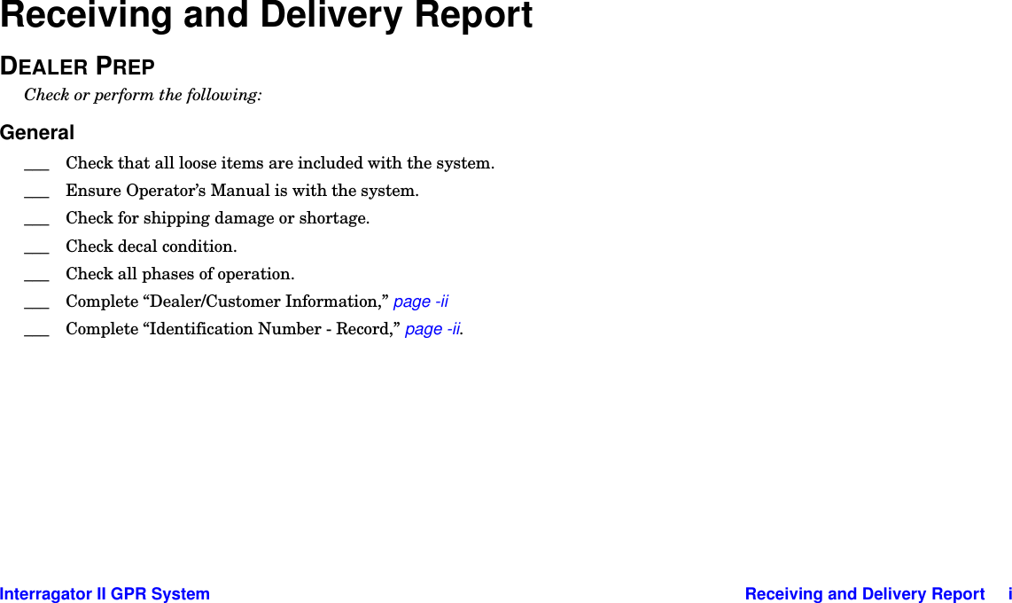 Interragator II GPR System Receiving and Delivery Report     iReceiving and Delivery ReportDEALER PREPCheck or perform the following:General___ Check that all loose items are included with the system.___ Ensure Operator’s Manual is with the system.___ Check for shipping damage or shortage.___ Check decal condition.___ Check all phases of operation.___ Complete “Dealer/Customer Information,” page -ii___ Complete “Identification Number - Record,” page -ii.