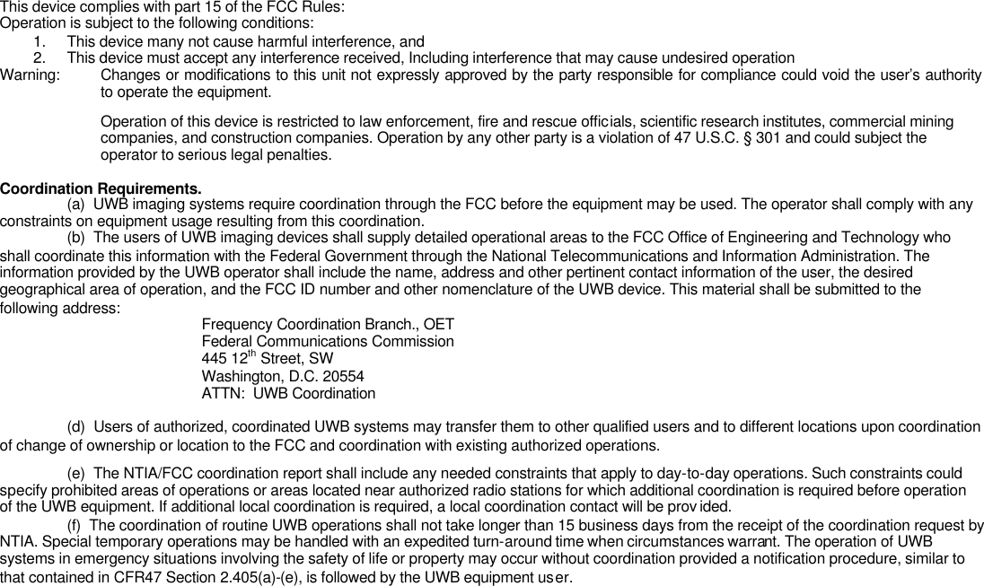 This device complies with part 15 of the FCC Rules: Operation is subject to the following conditions: 1. This device many not cause harmful interference, and 2. This device must accept any interference received, Including interference that may cause undesired operation Warning: Changes or modifications to this unit not expressly approved by the party responsible for compliance could void the user’s authority to operate the equipment. Operation of this device is restricted to law enforcement, fire and rescue officials, scientific research institutes, commercial mining companies, and construction companies. Operation by any other party is a violation of 47 U.S.C. § 301 and could subject the operator to serious legal penalties.  Coordination Requirements.  (a)  UWB imaging systems require coordination through the FCC before the equipment may be used. The operator shall comply with any constraints on equipment usage resulting from this coordination.  (b)  The users of UWB imaging devices shall supply detailed operational areas to the FCC Office of Engineering and Technology who shall coordinate this information with the Federal Government through the National Telecommunications and Information Administration. The information provided by the UWB operator shall include the name, address and other pertinent contact information of the user, the desired geographical area of operation, and the FCC ID number and other nomenclature of the UWB device. This material shall be submitted to the following address:     Frequency Coordination Branch., OET    Federal Communications Commission    445 12th Street, SW    Washington, D.C. 20554    ATTN:  UWB Coordination   (d)  Users of authorized, coordinated UWB systems may transfer them to other qualified users and to different locations upon coordination of change of ownership or location to the FCC and coordination with existing authorized operations.  (e)  The NTIA/FCC coordination report shall include any needed constraints that apply to day-to-day operations. Such constraints could specify prohibited areas of operations or areas located near authorized radio stations for which additional coordination is required before operation of the UWB equipment. If additional local coordination is required, a local coordination contact will be prov ided.  (f)  The coordination of routine UWB operations shall not take longer than 15 business days from the receipt of the coordination request by NTIA. Special temporary operations may be handled with an expedited turn-around time when circumstances warrant. The operation of UWB systems in emergency situations involving the safety of life or property may occur without coordination provided a notification procedure, similar to that contained in CFR47 Section 2.405(a)-(e), is followed by the UWB equipment user. 