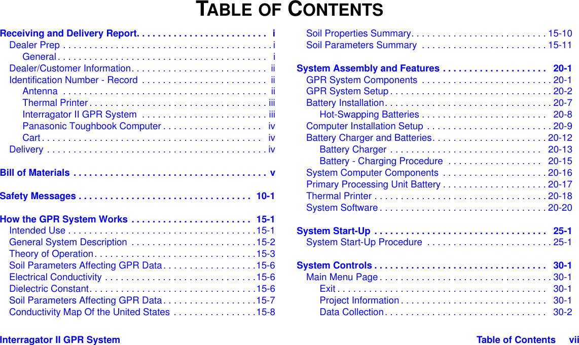 Interragator II GPR System Table of Contents     viiTABLE OF CONTENTSReceiving and Delivery Report. . . . . . . . . . . . . . . . . . . . . . . . .  iDealer Prep . . . . . . . . . . . . . . . . . . . . . . . . . . . . . . . . . . . . . . . . iGeneral. . . . . . . . . . . . . . . . . . . . . . . . . . . . . . . . . . . . . . . .   iDealer/Customer Information. . . . . . . . . . . . . . . . . . . . . . . . . .  iiIdentification Number - Record . . . . . . . . . . . . . . . . . . . . . . . .  iiAntenna  . . . . . . . . . . . . . . . . . . . . . . . . . . . . . . . . . . . . . . .  iiThermal Printer. . . . . . . . . . . . . . . . . . . . . . . . . . . . . . . . . . iiiInterragator II GPR System  . . . . . . . . . . . . . . . . . . . . . . . . iiiPanasonic Toughbook Computer . . . . . . . . . . . . . . . . . . .   ivCart. . . . . . . . . . . . . . . . . . . . . . . . . . . . . . . . . . . . . . . . . .   ivDelivery . . . . . . . . . . . . . . . . . . . . . . . . . . . . . . . . . . . . . . . . . . ivBill of Materials . . . . . . . . . . . . . . . . . . . . . . . . . . . . . . . . . . . . . vSafety Messages . . . . . . . . . . . . . . . . . . . . . . . . . . . . . . . . .  10-1How the GPR System Works . . . . . . . . . . . . . . . . . . . . . . .  15-1Intended Use . . . . . . . . . . . . . . . . . . . . . . . . . . . . . . . . . . . .15-1General System Description  . . . . . . . . . . . . . . . . . . . . . . . .15-2Theory of Operation. . . . . . . . . . . . . . . . . . . . . . . . . . . . . . .15-3Soil Parameters Affecting GPR Data. . . . . . . . . . . . . . . . . .15-6Electrical Conductivity . . . . . . . . . . . . . . . . . . . . . . . . . . . . .15-6Dielectric Constant. . . . . . . . . . . . . . . . . . . . . . . . . . . . . . . .15-6Soil Parameters Affecting GPR Data. . . . . . . . . . . . . . . . . .15-7Conductivity Map Of the United States . . . . . . . . . . . . . . . .15-8Soil Properties Summary. . . . . . . . . . . . . . . . . . . . . . . . . . 15-10Soil Parameters Summary  . . . . . . . . . . . . . . . . . . . . . . . . 15-11System Assembly and Features . . . . . . . . . . . . . . . . . . . .   20-1GPR System Components  . . . . . . . . . . . . . . . . . . . . . . . . . 20-1GPR System Setup . . . . . . . . . . . . . . . . . . . . . . . . . . . . . . . 20-2Battery Installation. . . . . . . . . . . . . . . . . . . . . . . . . . . . . . . . 20-7Hot-Swapping Batteries . . . . . . . . . . . . . . . . . . . . . . . .   20-8Computer Installation Setup . . . . . . . . . . . . . . . . . . . . . . . . 20-9Battery Charger and Batteries. . . . . . . . . . . . . . . . . . . . . . 20-12Battery Charger . . . . . . . . . . . . . . . . . . . . . . . . . . . . .   20-13Battery - Charging Procedure  . . . . . . . . . . . . . . . . . .   20-15System Computer Components  . . . . . . . . . . . . . . . . . . . . 20-16Primary Processing Unit Battery . . . . . . . . . . . . . . . . . . . . 20-17Thermal Printer . . . . . . . . . . . . . . . . . . . . . . . . . . . . . . . . . 20-18System Software . . . . . . . . . . . . . . . . . . . . . . . . . . . . . . . . 20-20System Start-Up . . . . . . . . . . . . . . . . . . . . . . . . . . . . . . . . .   25-1System Start-Up Procedure  . . . . . . . . . . . . . . . . . . . . . . . . 25-1System Controls . . . . . . . . . . . . . . . . . . . . . . . . . . . . . . . . .   30-1Main Menu Page . . . . . . . . . . . . . . . . . . . . . . . . . . . . . . . . . 30-1Exit . . . . . . . . . . . . . . . . . . . . . . . . . . . . . . . . . . . . . . . .   30-1Project Information. . . . . . . . . . . . . . . . . . . . . . . . . . . .   30-1Data Collection. . . . . . . . . . . . . . . . . . . . . . . . . . . . . . .   30-2