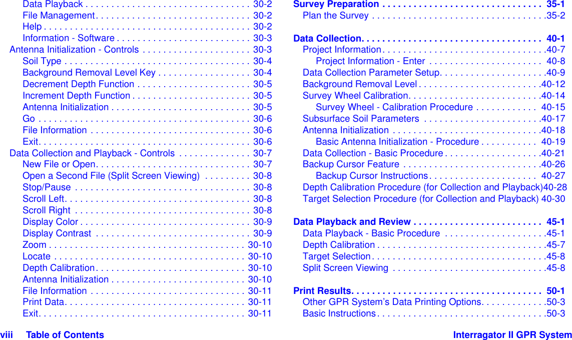 viii     Table of Contents Interragator II GPR SystemData Playback . . . . . . . . . . . . . . . . . . . . . . . . . . . . . . . . 30-2File Management. . . . . . . . . . . . . . . . . . . . . . . . . . . . . . 30-2Help . . . . . . . . . . . . . . . . . . . . . . . . . . . . . . . . . . . . . . . . 30-2Information - Software . . . . . . . . . . . . . . . . . . . . . . . . . . 30-3Antenna Initialization - Controls . . . . . . . . . . . . . . . . . . . . . 30-3Soil Type . . . . . . . . . . . . . . . . . . . . . . . . . . . . . . . . . . . . 30-4Background Removal Level Key . . . . . . . . . . . . . . . . . . 30-4Decrement Depth Function . . . . . . . . . . . . . . . . . . . . . . 30-5Increment Depth Function . . . . . . . . . . . . . . . . . . . . . . . 30-5Antenna Initialization . . . . . . . . . . . . . . . . . . . . . . . . . . . 30-5Go . . . . . . . . . . . . . . . . . . . . . . . . . . . . . . . . . . . . . . . . . 30-6File Information . . . . . . . . . . . . . . . . . . . . . . . . . . . . . . . 30-6Exit. . . . . . . . . . . . . . . . . . . . . . . . . . . . . . . . . . . . . . . . . 30-6Data Collection and Playback - Controls  . . . . . . . . . . . . . . 30-7New File or Open. . . . . . . . . . . . . . . . . . . . . . . . . . . . . . 30-7Open a Second File (Split Screen Viewing)  . . . . . . . . . 30-8Stop/Pause . . . . . . . . . . . . . . . . . . . . . . . . . . . . . . . . . . 30-8Scroll Left. . . . . . . . . . . . . . . . . . . . . . . . . . . . . . . . . . . . 30-8Scroll Right  . . . . . . . . . . . . . . . . . . . . . . . . . . . . . . . . . . 30-8Display Color . . . . . . . . . . . . . . . . . . . . . . . . . . . . . . . . . 30-9Display Contrast  . . . . . . . . . . . . . . . . . . . . . . . . . . . . . . 30-9Zoom . . . . . . . . . . . . . . . . . . . . . . . . . . . . . . . . . . . . . . 30-10Locate . . . . . . . . . . . . . . . . . . . . . . . . . . . . . . . . . . . . . 30-10Depth Calibration. . . . . . . . . . . . . . . . . . . . . . . . . . . . . 30-10Antenna Initialization . . . . . . . . . . . . . . . . . . . . . . . . . . 30-10File Information . . . . . . . . . . . . . . . . . . . . . . . . . . . . . . 30-11Print Data. . . . . . . . . . . . . . . . . . . . . . . . . . . . . . . . . . . 30-11Exit. . . . . . . . . . . . . . . . . . . . . . . . . . . . . . . . . . . . . . . . 30-11Survey Preparation . . . . . . . . . . . . . . . . . . . . . . . . . . . . . . .  35-1Plan the Survey . . . . . . . . . . . . . . . . . . . . . . . . . . . . . . . . . .35-2Data Collection. . . . . . . . . . . . . . . . . . . . . . . . . . . . . . . . . . .  40-1Project Information. . . . . . . . . . . . . . . . . . . . . . . . . . . . . . . .40-7Project Information - Enter  . . . . . . . . . . . . . . . . . . . . . .  40-8Data Collection Parameter Setup. . . . . . . . . . . . . . . . . . . . .40-9Background Removal Level . . . . . . . . . . . . . . . . . . . . . . . .40-12Survey Wheel Calibration. . . . . . . . . . . . . . . . . . . . . . . . . .40-14Survey Wheel - Calibration Procedure . . . . . . . . . . . .  40-15Subsurface Soil Parameters  . . . . . . . . . . . . . . . . . . . . . . .40-17Antenna Initialization . . . . . . . . . . . . . . . . . . . . . . . . . . . . .40-18Basic Antenna Initialization - Procedure . . . . . . . . . . .  40-19Data Collection - Basic Procedure . . . . . . . . . . . . . . . . . . .40-21Backup Cursor Feature . . . . . . . . . . . . . . . . . . . . . . . . . . .40-26Backup Cursor Instructions. . . . . . . . . . . . . . . . . . . . .  40-27Depth Calibration Procedure (for Collection and Playback)40-28Target Selection Procedure (for Collection and Playback) 40-30Data Playback and Review . . . . . . . . . . . . . . . . . . . . . . . . .  45-1Data Playback - Basic Procedure  . . . . . . . . . . . . . . . . . . . .45-1Depth Calibration . . . . . . . . . . . . . . . . . . . . . . . . . . . . . . . . .45-7Target Selection. . . . . . . . . . . . . . . . . . . . . . . . . . . . . . . . . .45-8Split Screen Viewing . . . . . . . . . . . . . . . . . . . . . . . . . . . . . .45-8Print Results. . . . . . . . . . . . . . . . . . . . . . . . . . . . . . . . . . . . .  50-1Other GPR System’s Data Printing Options. . . . . . . . . . . . .50-3Basic Instructions. . . . . . . . . . . . . . . . . . . . . . . . . . . . . . . . .50-3